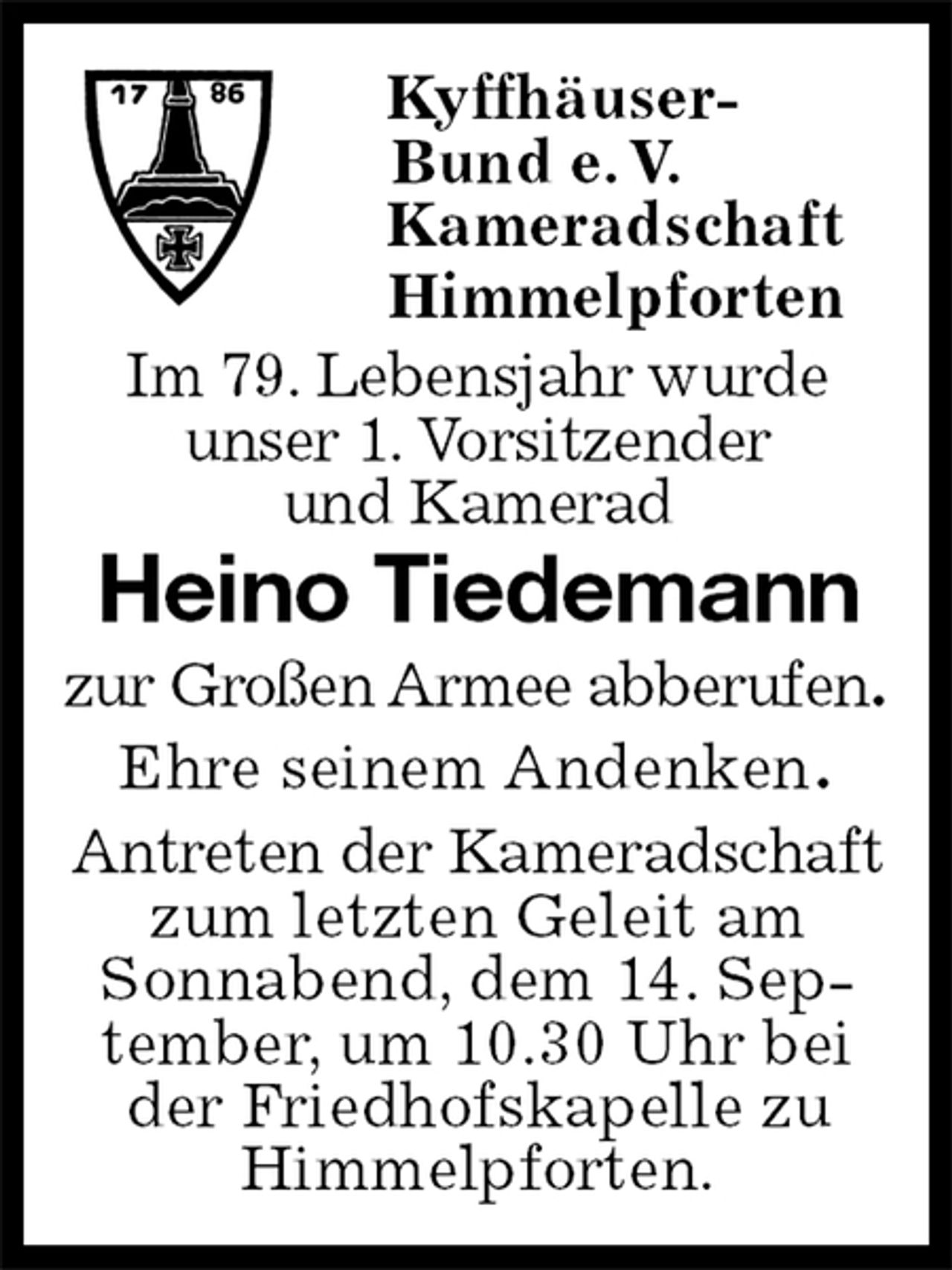 <p>Kyffhäuser-<br />Bund e. V.<br />Kameradschaft<br />Himmelpforten<br />Im 79. Lebensjahr wurde<br />unser 1. Vorsitzender<br />und Kamerad<br />Heino Tiedemann<br />zur Großen Armee abberufen.<br />Ehre seinem Andenken.<br />Antreten der Kameradschaft zum letzten Geleit am Sonnabend, dem 14. September, um 10.30 Uhr bei der Friedhofskapelle zu Himmelpforten.</p>