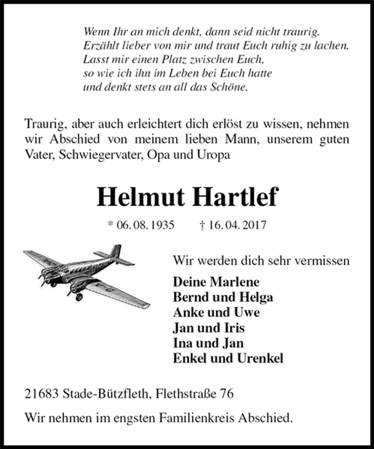 <p>Wenn Ihr an mich denkt, dann seid nicht traurig.<br />Erzählt lieber von mir und traut Euch ruhig zu lachen.<br />Lasst mir einen Platz zwischen Euch,<br />so wie ich ihn im Leben bei Euch hatte<br />und denkt stets an all das Schöne.<br />Traurig, aber auch erleichtert dich erlöst zu wissen, nehmen wir Abschied von meinem lieben Mann, unserem guten<br />Vater, Schwiegervater, Opa und Uropa<br />Helmut Hartlef<br />* 06. 08. 1935 † 16. 04. 2017<br />Wir werden dich sehr vermissen<br />Deine Marlene<br />Bernd und Helga<br />Anke und Uwe<br />Jan und Iris<br />Ina und Jan<br />Enkel und Urenkel<br />21683 Stade-Bützfleth, Flethstraße 76<br />Wir nehmen im engsten Familienkreis Abschied.</p>