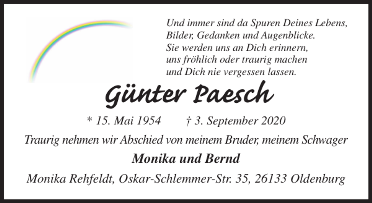 <p>Und immer sind da Spuren Deines Lebens,<br />Bilder, Gedanken und Augenblicke.<br />Sie werden uns an Dich erinnern,<br />uns fröhlich oder traurig machen<br />und Dich nie vergessen lassen.<br />Günter Paesch<br />* 15. Mai 1954 † 3. September 2020<br />Traurig nehmen wir Abschied von meinem Bruder, meinem Schwager<br />Monika und Bernd<br />Monika Rehfeldt, Oskar-Schlemmer-Str. 35, 26133 Oldenburg</p>