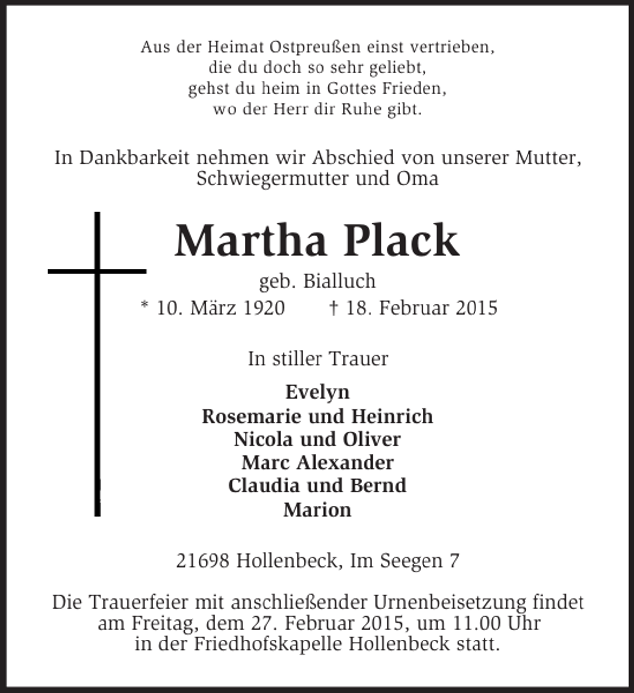 <p>Aus der Heimat Ostpreußen einst vertrieben,<br />die du doch so sehr geliebt,<br />gehst du heim in Gottes Frieden,<br />wo der Herr dir Ruhe gibt.<br />In Dankbarkeit nehmen wir Abschied von unserer Mutter,<br />Schwiegermutter und Oma<br />Martha Plack<br />geb. Bialluch<br />* 10. März 1920 † 18. Februar 2015<br />In stiller Trauer<br />Evelyn<br />Rosemarie und Heinrich<br />Nicola und Oliver<br />Marc Alexander<br />Claudia und Bernd<br />Marion<br />21698 Hollenbeck, Im Seegen 7</p><p>Die Trauerfeier mit anschließender Urnenbeisetzung findet<br />am Freitag, dem 27. Februar 2015, um 11.00 Uhr<br />in der Friedhofskapelle Hollenbeck statt.</p>