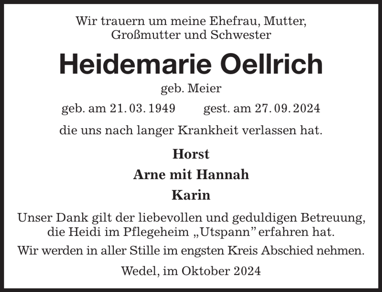 <p>Wir trauern um meine Ehefrau, Mutter,<br />Großmutter und Schwester<br />Heidemarie Oellrich<br />geb. Meier<br />geb. am 21. 03. 1949 gest. am 27. 09. 2024<br />die uns nach langer Krankheit verlassen hat.<br />Horst<br />Arne mit Hannah<br />Karin<br />Unser Dank gilt der liebevollen und geduldigen Betreuung, die Heidi im Pflegeheim „Utspann” erfahren hat.<br />Wir werden in aller Stille im engsten Kreis Abschied nehmen.<br />Wedel, im Oktober 2024</p>
