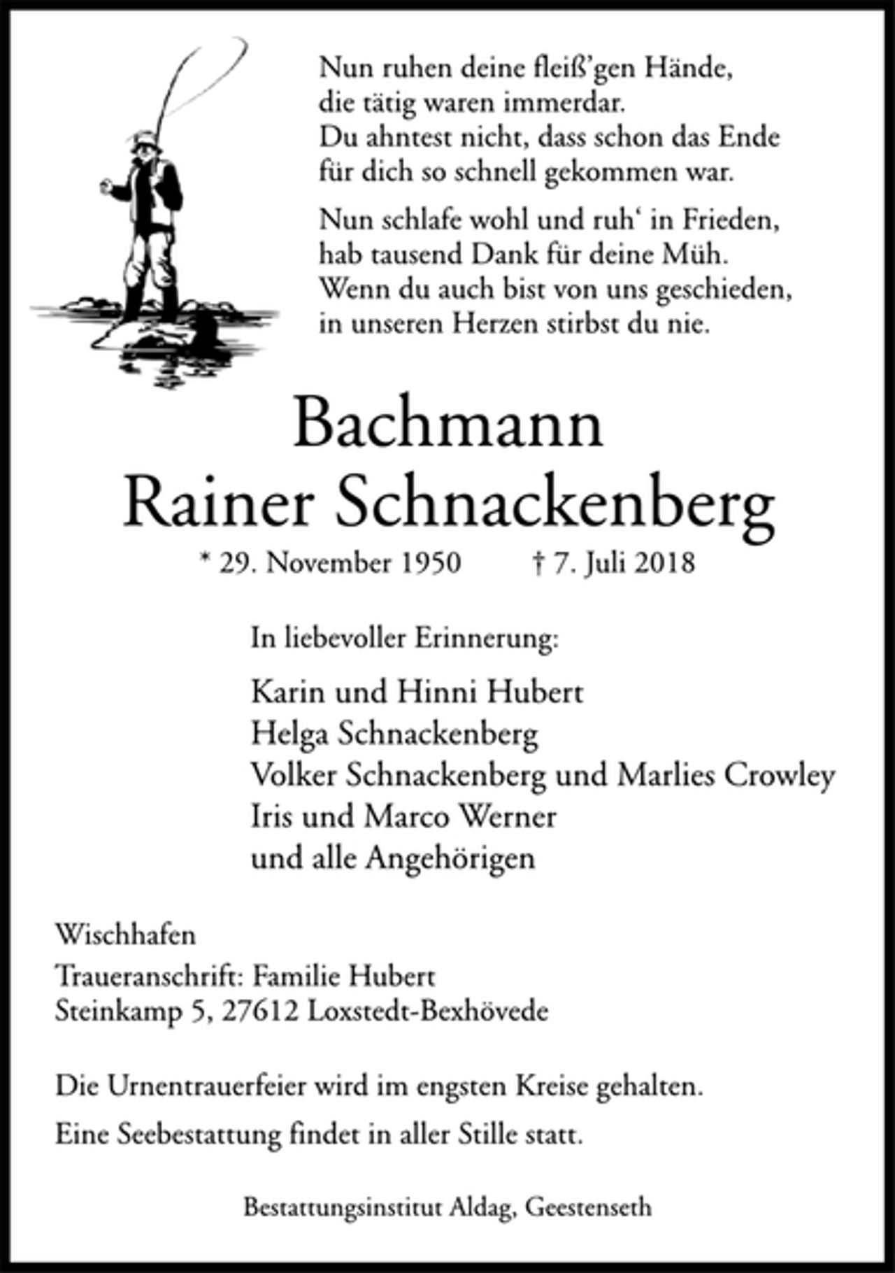 <p>Bestattungsinstitut Aldag, Geestenseth<br />Die Urnentrauerfeier wird im engsten Kreise gehalten.<br />Eine Seebestattung findet in aller Stille statt.<br />Wischhafen<br />Nun ruhen deine fleiß’gen Hände,<br />die tätig waren immerdar.<br />Du ahntest nicht, dass schon das Ende<br />für dich so schnell gekommen war.<br />Nun schlafe wohl und ruh‘ in Frieden,<br />hab tausend Dank für deine Müh.<br />Wenn du auch bist von uns geschieden,<br />in unseren Herzen stirbst du nie.<br />Bachmann<br />Rainer Schnackenberg<br />* 29. November 1950 † 7. Juli 2018</p>
<p>In liebevoller Erinnerung:<br />Karin und Hinni Hubert<br />Helga Schnackenberg<br />Volker Schnackenberg und Marlies Crowley<br />Iris und Marco Werner<br />und alle Angehörigen<br />Wischhafen<br />Traueranschrift: Familie Hubert<br />Steinkamp 5, 27612 Loxstedt-Bexhövede<br />Bestattungsinstitut Aldag, Geestenseth</p>