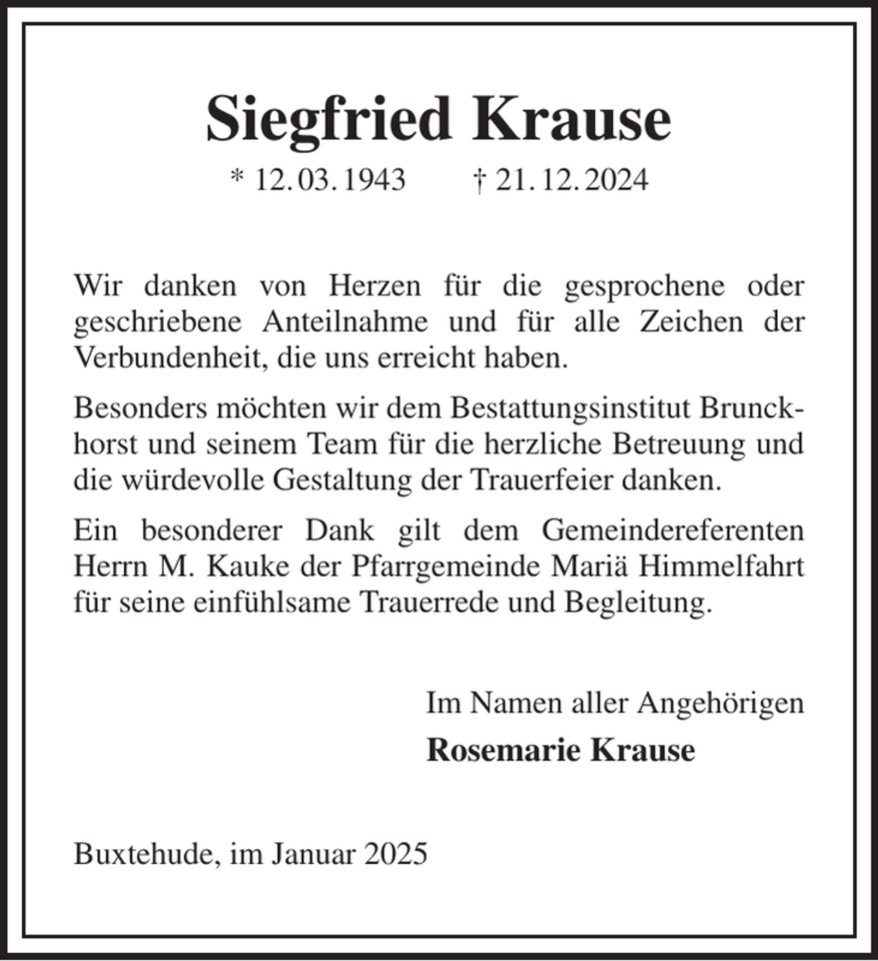 <p>Siegfried Krause<br />* 12. 03. 1943 † 21. 12. 2024<br />Wir danken von Herzen für die gesprochene oder<br />geschriebene Anteilnahme und für alle Zeichen der<br />Verbundenheit, die uns erreicht haben.<br />Besonders möchten wir dem Bestattungsinstitut Brunck-<br />horst und seinem Team für die herzliche Betreuung und die würdevolle Gestaltung der Trauerfeier danken.<br />Ein besonderer Dank gilt dem Gemeindereferenten Herrn M. Kauke der Pfarrgemeinde Mariä Himmelfahrt für seine einfühlsame Trauerrede und Begleitung.<br />Im Namen aller Angehörigen<br />Rosemarie Krause<br />Buxtehude, im Januar 2025</p>
