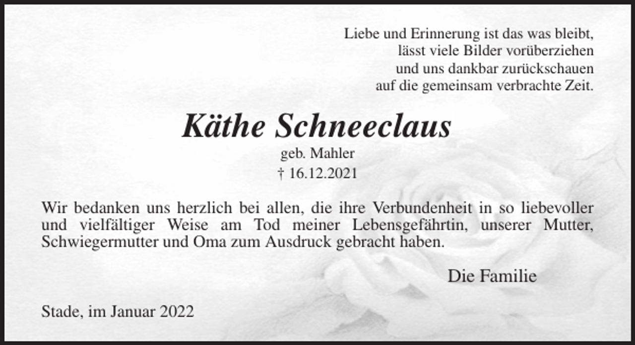 <p>Liebe und Erinnerung ist das was bleibt,<br />lässt viele Bilder vorüberziehen<br />und uns dankbar zurückschauen<br />auf die gemeinsam verbrachte Zeit.<br />Käthe Schneeclaus<br />geb. Mahler<br />† 16.12.2021<br />Wir bedanken uns herzlich bei allen, die ihre Verbundenheit in so liebevoller<br />und vielfältiger Weise am Tod meiner Lebensgefährtin, unserer Mutter,<br />Schwiegermutter und Oma zum Ausdruck gebracht haben.<br />Die Familie<br />Stade, im Januar 2022</p>