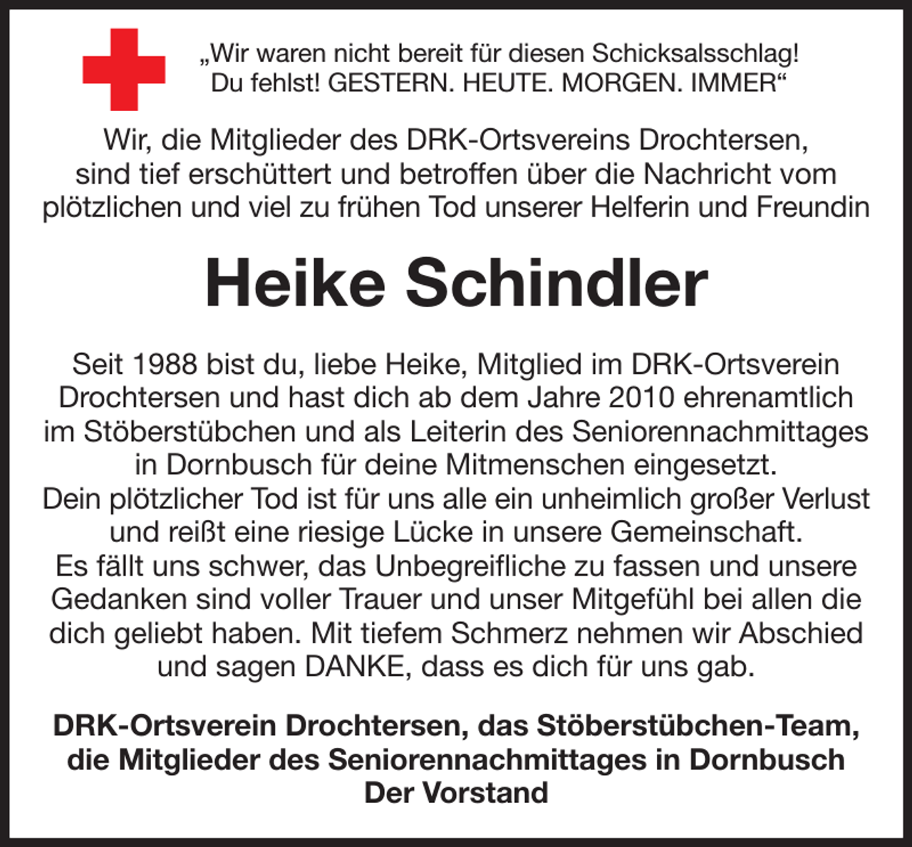 <p>„Wir waren nicht bereit für diesen Schicksalsschlag!<br />Du fehlst! GESTERN. HEUTE. MORGEN. IMMER“<br />Wir, die Mitglieder des DRK-Ortsvereins Drochtersen,<br />sind tief erschüttert und betroffen über die Nachricht vom plötzlichen und viel zu frühen Tod unserer Helferin und Freundin<br />Heike Schindler<br />Seit 1988 bist du, liebe Heike, Mitglied im DRK-Ortsverein Drochtersen und hast dich ab dem Jahre 2010 ehrenamtlich im Stöberstübchen und als Leiterin des Seniorennachmittages in Dornbusch für deine Mitmenschen eingesetzt.<br />Dein plötzlicher Tod ist für uns alle ein unheimlich großer Verlust und reißt eine riesige Lücke in unsere Gemeinschaft.<br />Es fällt uns schwer, das Unbegreifliche zu fassen und unsere Gedanken sind voller Trauer und unser Mitgefühl bei allen die dich geliebt haben. Mit tiefem Schmerz nehmen wir Abschied und sagen DANKE, dass es dich für uns gab.<br />DRK-Ortsverein Drochtersen, das Stöberstübchen-Team, die Mitglieder des Seniorennachmittages in Dornbusch<br />Der Vorstand</p>
