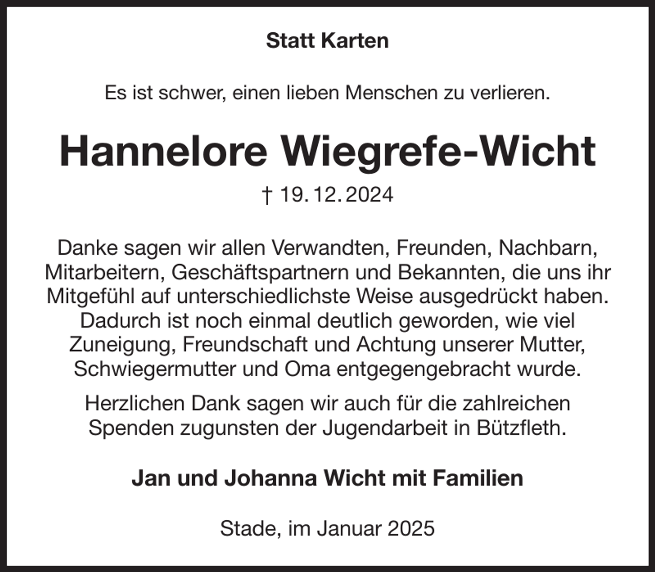 <p>Statt Karten<br />Es ist schwer, einen lieben Menschen zu verlieren.<br />Hannelore Wiegrefe-Wicht<br />† 19. 12. 2024<br />Danke sagen wir allen Verwandten, Freunden, Nachbarn, Mitarbeitern, Geschäftspartnern und Bekannten, die uns ihr Mitgefühl auf unterschiedlichste Weise ausgedrückt haben.<br />Dadurch ist noch einmal deutlich geworden, wie viel<br />Zuneigung, Freundschaft und Achtung unserer Mutter, Schwiegermutter und Oma entgegengebracht wurde.<br />Herzlichen Dank sagen wir auch für die zahlreichen<br />Spenden zugunsten der Jugendarbeit in Bützfleth.<br />Jan und Johanna Wicht mit Familien<br />Stade, im Januar 2025</p>