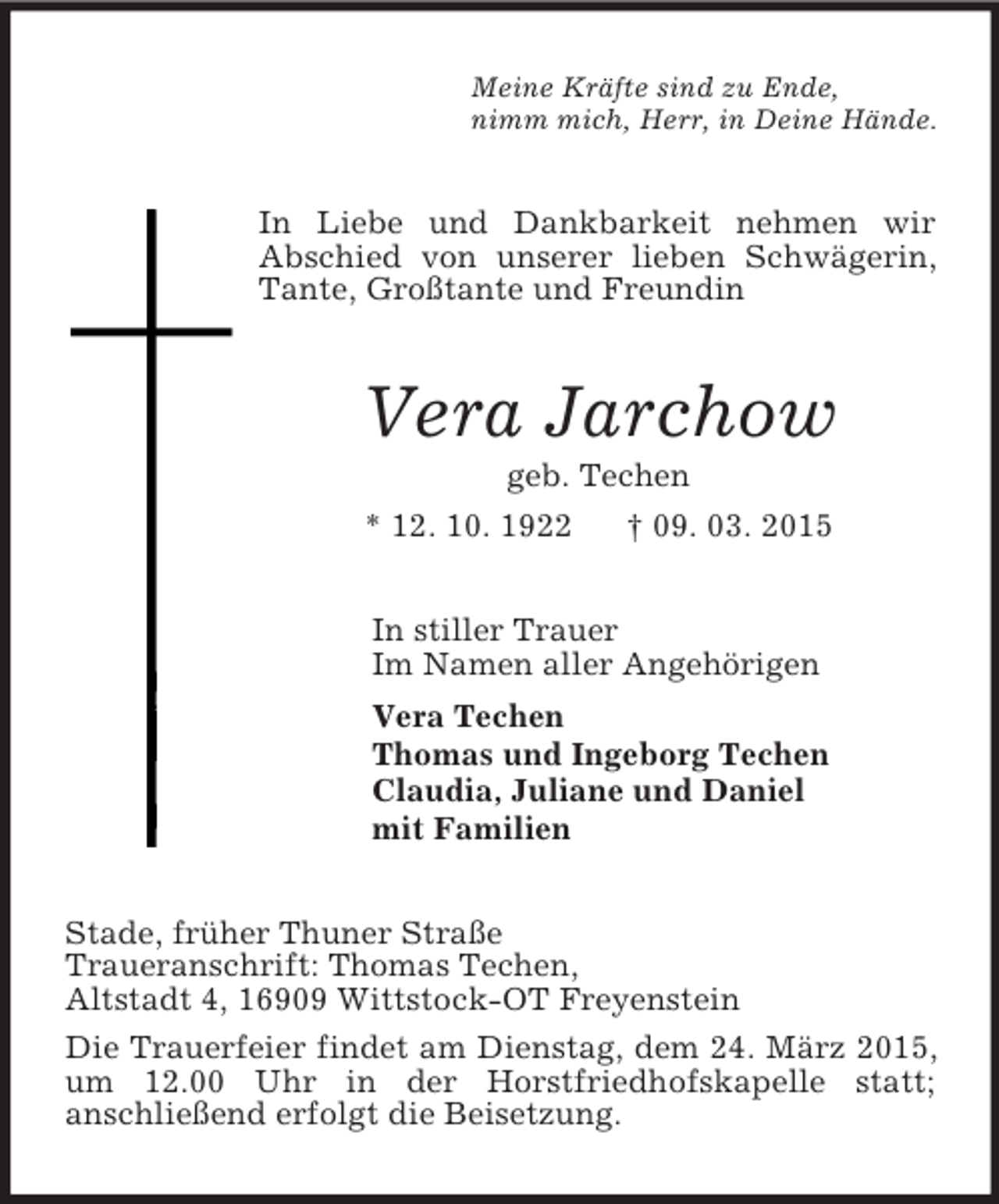 <p>Meine Kräfte sind zu Ende,<br />nimm mich, Herr, in Deine Hände.<br />In Liebe und Dankbarkeit nehmen wir<br />Abschied von unserer lieben Schwägerin, Tante, Großtante und Freundin<br />Vera Jarchow<br />geb. Techen<br />* 12. 10. 1922 † 09. 03. 2015<br />In stiller Trauer<br />Im Namen aller Angehörigen<br />Vera Techen<br />Thomas und Ingeborg Techen<br />Claudia, Juliane und Daniel<br />mit Familien<br />Stade, früher Thuner Straße<br />Traueranschrift: Thomas Techen,<br />Altstadt 4, 16909 Wittstock-OT Freyenstein<br />Die Trauerfeier findet am Dienstag, dem 24. März 2015, um 12.00 Uhr in der Horstfriedhofskapelle statt;<br />anschließend erfolgt die Beisetzung.</p>