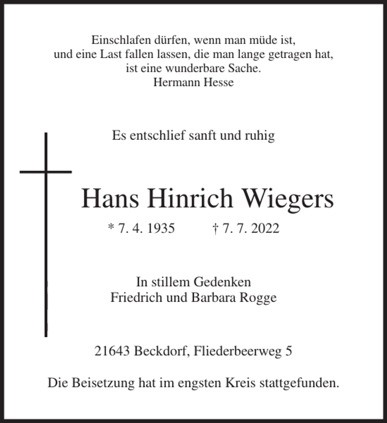 <p>Einschlafen dürfen, wenn man müde ist,<br />und eine Last fallen lassen, die man lange getragen hat,<br />ist eine wunderbare Sache.<br />Hermann Hesse<br />Es entschlief sanft und ruhig<br />Hans Hinrich Wiegers<br />* 7. 4. 1935 † 7. 7. 2022<br />In stillem Gedenken<br />Friedrich und Barbara Rogge<br />21643 Beckdorf, Fliederbeerweg 5</p><p>Die Beisetzung hat im engsten Kreis stattgefunden.</p>