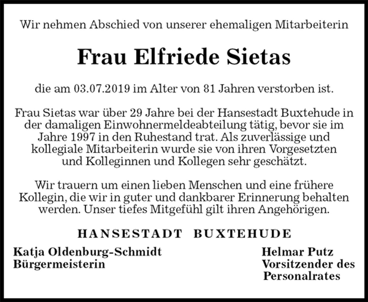 <p>Wir nehmen Abschied von unserer ehemaligen Mitarbeiterin<br />Frau Elfriede Sietas<br />H A N S E S T A D T B U X T E H U D E<br />Katja Oldenburg-Schmidt Helmar Putz<br />Bürgermeisterin Vorsitzender des<br />Personalrates<br />die am 03.07.2019 im Alter von 81 Jahren verstorben ist.</p>
<p>Frau Sietas war über 29 Jahre bei der Hansestadt Buxtehude in der damaligen Einwohnermeldeabteilung tätig, bevor sie im Jahre 1997 in den Ruhestand trat. Als zuverlässige und<br />kollegiale Mitarbeiterin wurde sie von ihren Vorgesetzten<br />und Kolleginnen und Kollegen sehr geschätzt.</p>
<p>Wir trauern um einen lieben Menschen und eine frühere<br />Kollegin, die wir in guter und dankbarer Erinnerung behalten werden. Unser tiefes Mitgefühl gilt ihren Angehörigen.</p>