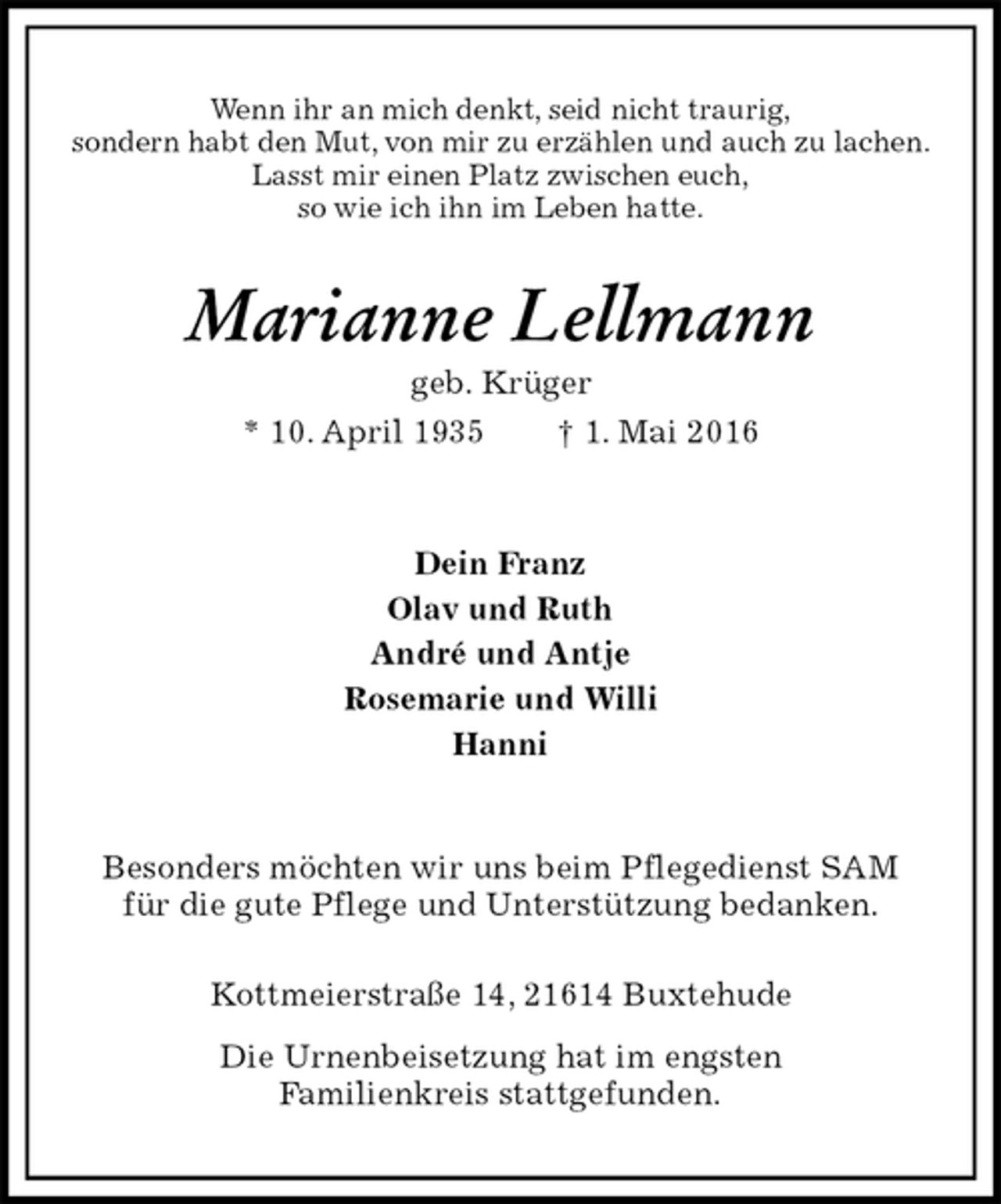 <p>Wenn ihr an mich denkt, seid nicht traurig,<br />sondern habt den Mut, von mir zu erzählen und auch zu lachen.<br />Lasst mir einen Platz zwischen euch,<br />so wie ich ihn im Leben hatte.<br />Marianne Lellmann<br />geb. Krüger<br />* 10. April 1935 † 1. Mai 2016<br />Dein Franz<br />Olav und Ruth<br />André und Antje<br />Rosemarie und Willi<br />Hanni<br />Besonders möchten wir uns beim Pflegedienst SAM<br />für die gute Pflege und Unterstützung bedanken.</p>
<p>Kottmeierstraße 14, 21614 Buxtehude<br />Die Urnenbeisetzung hat im engsten<br />Familienkreis stattgefunden.</p>