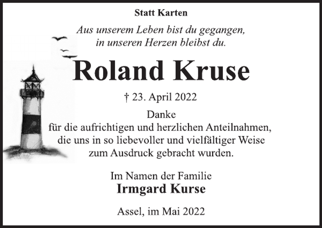 <p>Statt Karten<br />Aus unserem Leben bist du gegangen,<br />in unseren Herzen bleibst du.<br />Roland Kruse<br />† 23. April 2022<br />Danke<br />für die aufrichtigen und herzlichen Anteilnahmen,<br />die uns in so liebevoller und vielfältiger Weise<br />zum Ausdruck gebracht wurden.<br />Im Namen der Familie<br />Irmgard Kurse<br />Assel, im Mai 2022</p>
<p><span>Jürgen Dieter Kuhlmann</span></p>