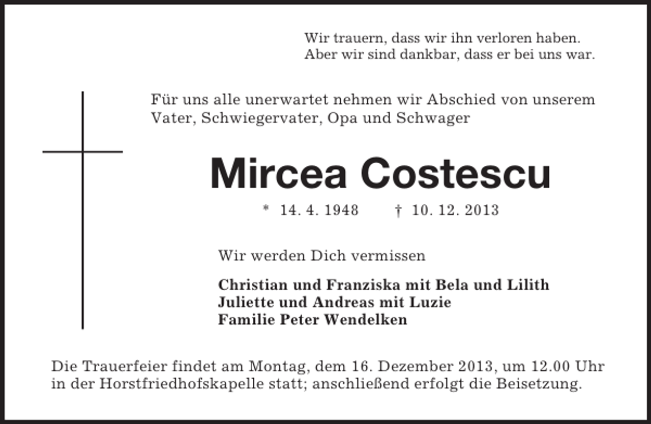 <p>Wir trauern, dass wir ihn verloren haben.<br />Aber wir sind dankbar, dass er bei uns war.<br />Für uns alle unerwartet nehmen wir Abschied von unserem Vater, Schwiegervater, Opa und Schwager<br />Mircea Costescu<br />* 14. 4. 1948 † 10. 12. 2013<br />Wir werden Dich vermissen<br />Christian und Franziska mit Bela und Lilith<br />Juliette und Andreas mit Luzie<br />Familie Peter Wendelken<br />Die Trauerfeier findet am Montag, dem 16. Dezember 2013, um 12.00 Uhr in der Horstfriedhofskapelle statt; anschließend erfolgt die Beisetzung.</p>
