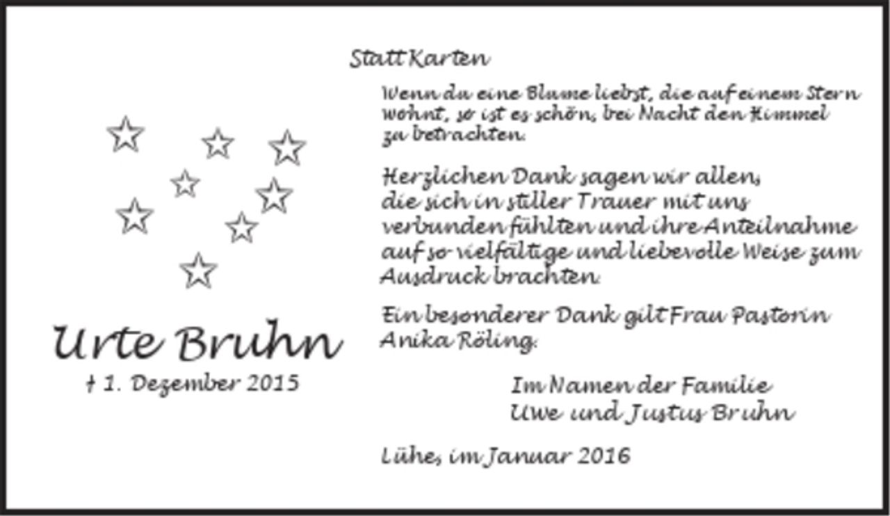 <p>Statt Karten</p><p>Urte Bruhn</p><p>† 1. Dezember 2015<br />Wenn du eine Blume liebst, die auf einem Stern<br />wohnt, so ist es schön, bei Nacht den Himmel zu<br />betrachten.</p><p>Herzlichen Dank sagen wir allen,<br />die sich in stiller Trauer mit uns<br />verbunden fühlten und ihre Anteilnahme<br />auf so vielfältige und liebevolle Weise zum<br />Ausdruck brachten.</p><p>Ein besonderer Dank gilt Frau Pastorin<br />Anika Röling.</p><p>Im Namen der Familie<br />Uwe und Justus Bruhn</p><p>Lühe, im Januar 2016</p>