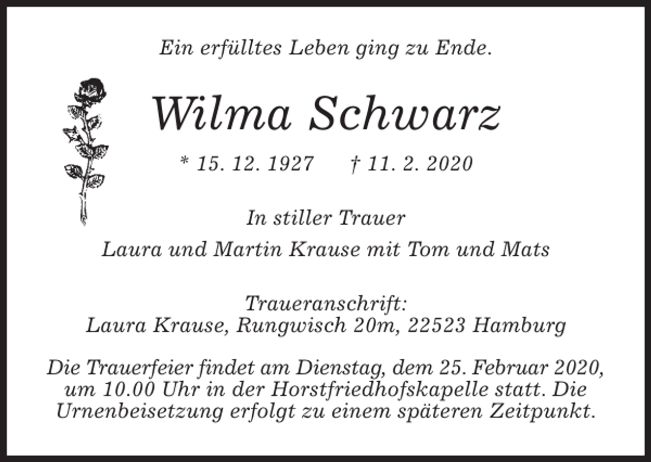 <p>Ein erfülltes Leben ging zu Ende.<br />Wilma Schwarz<br />* 15. 12. 1927 † 11. 2. 2020<br />In stiller Trauer<br />Laura und Martin Krause mit Tom und Mats<br />Traueranschrift:<br />Laura Krause, Rungwisch 20m, 22523 Hamburg</p>
<p>Die Trauerfeier findet am Dienstag, dem 25. Februar 2020, um 10.00 Uhr in der Horstfriedhofskapelle statt. Die<br />Urnenbeisetzung erfolgt zu einem späteren Zeitpunkt.</p>