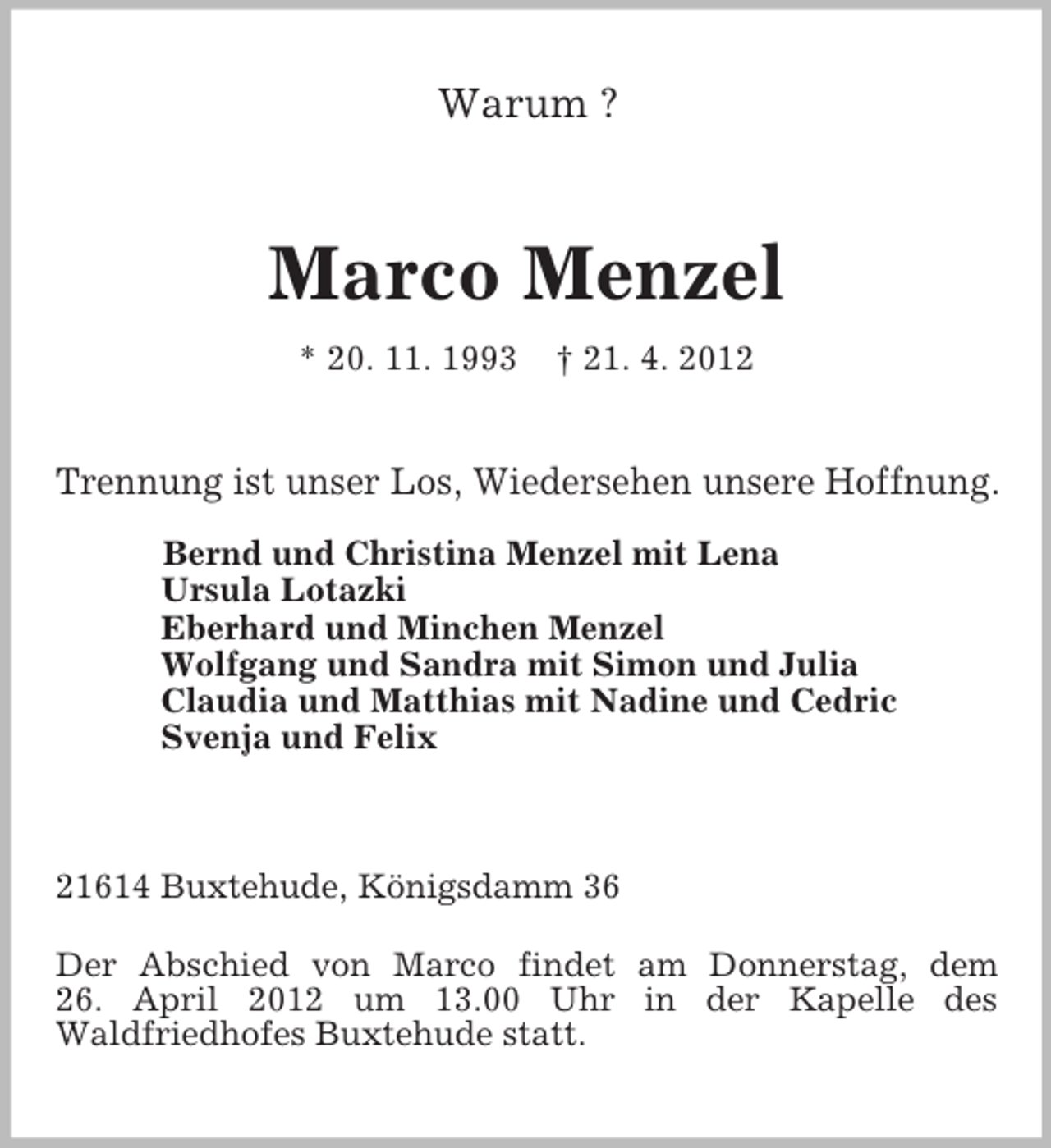 <p>Warum ?<br />Marco Menzel<br />* 20. 11. 1993 † 21. 4. 2012<br />Trennung ist unser Los, Wiedersehen unsere Hoffnung.</p><p>Bernd und Christina Menzel mit Lena<br />Ursula Lotazki<br />Eberhard und Minchen Menzel<br />Wolfgang und Sandra mit Simon und Julia<br />Claudia und Matthias mit Nadine und Cedric<br />Svenja und Felix<br />21614 Buxtehude, Königsdamm 36</p><p>Der Abschied von Marco findet am Donnerstag, dem<br />26. April 2012 um 13.00 Uhr in der Kapelle des<br />Waldfriedhofes Buxtehude statt.</p>