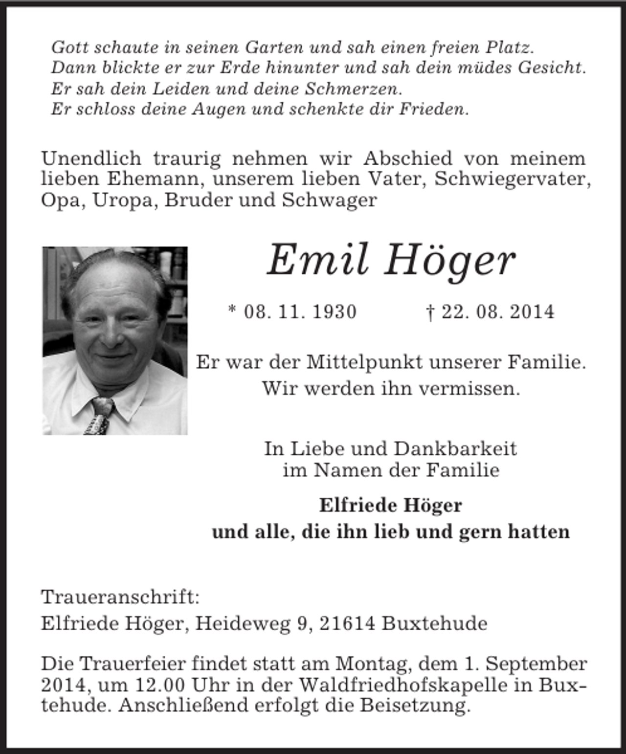 <p>Gott schaute in seinen Garten und sah einen freien Platz.<br />Dann blickte er zur Erde hinunter und sah dein müdes Gesicht.<br />Er sah dein Leiden und deine Schmerzen.<br />Er schloss deine Augen und schenkte dir Frieden.<br />Unendlich traurig nehmen wir Abschied von meinem lieben Ehemann, unserem lieben Vater, Schwiegervater, Opa, Uropa, Bruder und Schwager<br />Emil Höger<br />* 08. 11. 1930 † 22. 08. 2014<br />Er war der Mittelpunkt unserer Familie.<br />Wir werden ihn vermissen.<br />In Liebe und Dankbarkeit<br />im Namen der Familie<br />Elfriede Höger<br />und alle, die ihn lieb und gern hatten<br />Traueranschrift:<br />Elfriede Höger, Heideweg 9, 21614 Buxtehude<br />Die Trauerfeier findet statt am Montag, dem 1. September 2014, um 12.00 Uhr in der Waldfriedhofskapelle in Buxtehude. Anschließend erfolgt die Beisetzung.</p>