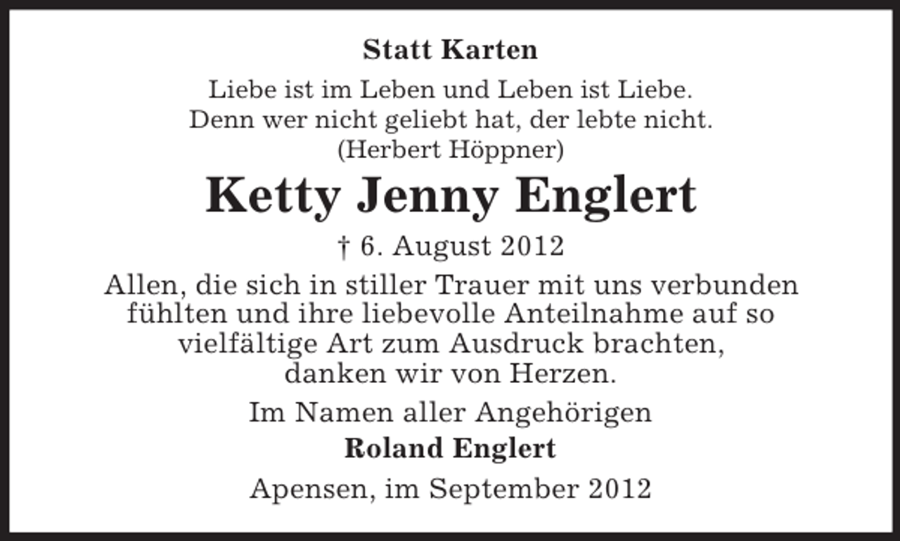 <p>Statt Karten<br />Liebe ist im Leben und Leben ist Liebe.<br />Denn wer nicht geliebt hat, der lebte nicht.<br />(Herbert Höppner)</p>
<p>Ketty Jenny Englert<br />† 6. August 2012<br />Allen, die sich in stiller Trauer mit uns verbunden<br />fühlten und ihre liebevolle Anteilnahme auf so<br />vielfältige Art zum Ausdruck brachten,<br />danken wir von Herzen.<br />Im Namen aller Angehörigen<br />Roland Englert<br />Apensen, im September 2012</p>