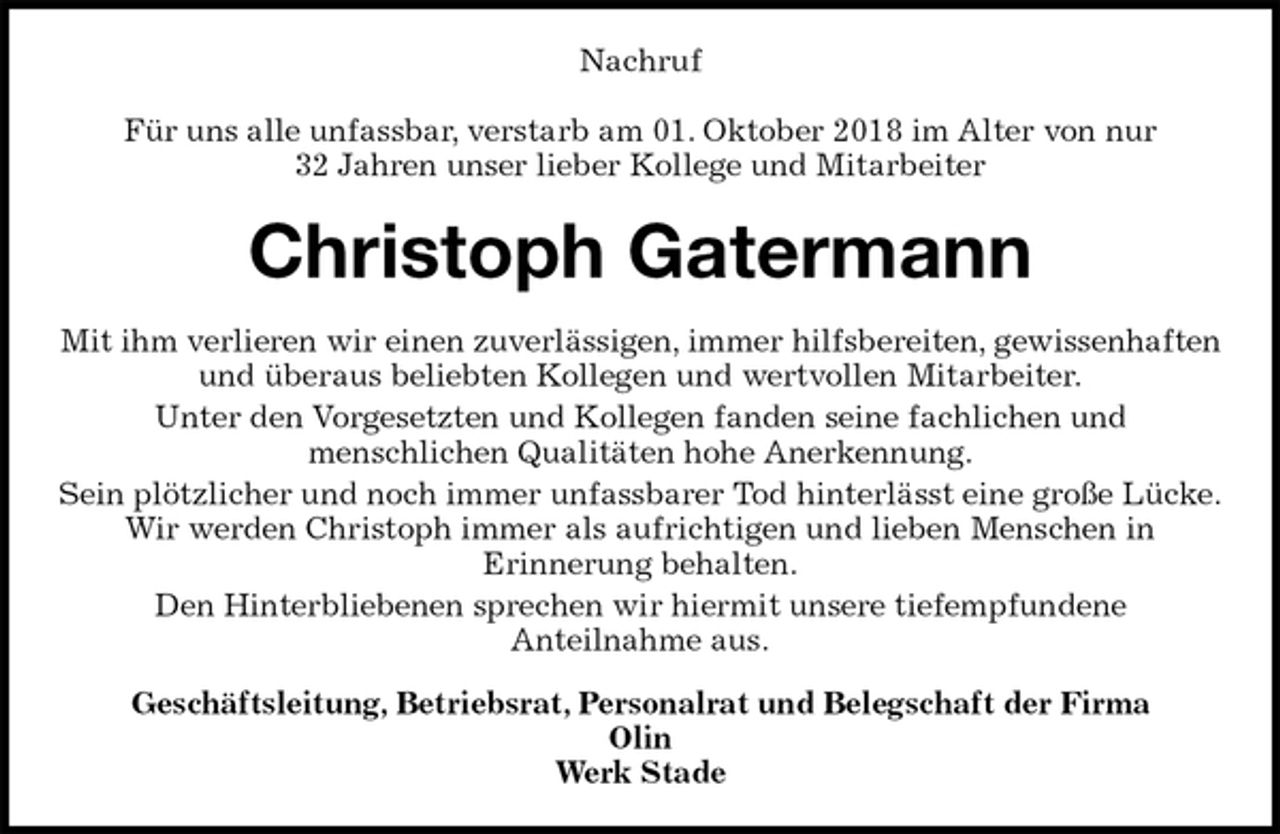 <p>Nachruf</p><p>Für uns alle unfassbar, verstarb am 01. Oktober 2018 im Alter von nur<br />32 Jahren unser lieber Kollege und Mitarbeiter<br />Christoph Gatermann<br />Mit ihm verlieren wir einen zuverlässigen, immer hilfsbereiten, gewissenhaften und überaus beliebten Kollegen und wertvollen Mitarbeiter.<br />Unter den Vorgesetzten und Kollegen fanden seine fachlichen und<br />menschlichen Qualitäten hohe Anerkennung.<br />Sein plötzlicher und noch immer unfassbarer Tod hinterlässt eine große Lücke.<br />Wir werden Christoph immer als aufrichtigen und lieben Menschen in<br />Erinnerung behalten.<br />Den Hinterbliebenen sprechen wir hiermit unsere tiefempfundene<br />Anteilnahme aus.<br />Geschäftsleitung, Betriebsrat, Personalrat und Belegschaft der Firma<br />Olin<br />Werk Stade</p>