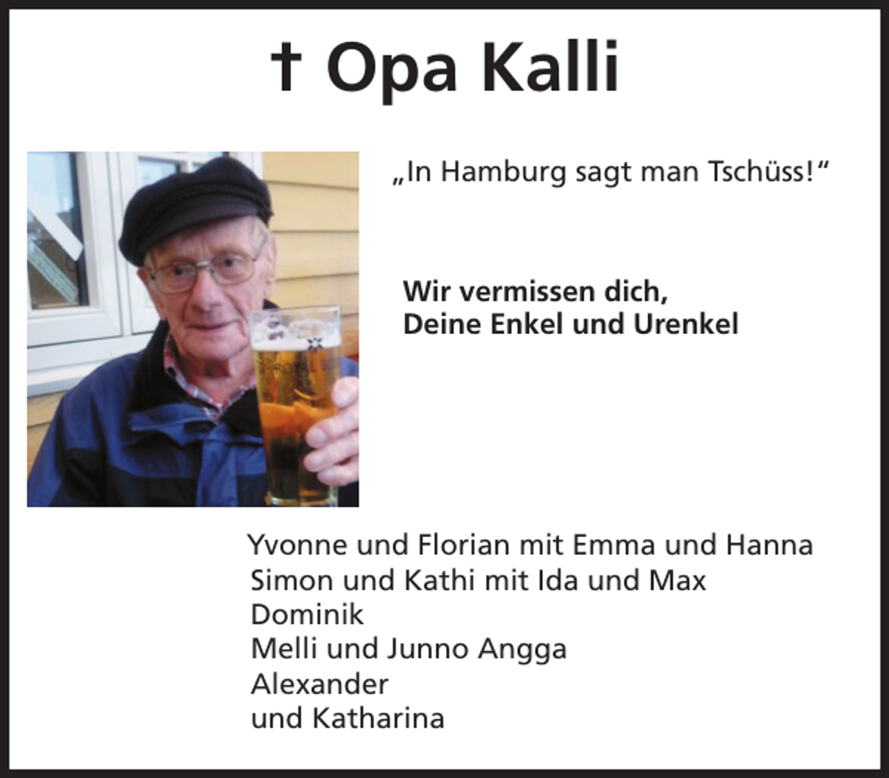 <p>† Opa Kalli</p>
<p>„In Hamburg sagt man Tschüss!“</p>
<p>Wir vermissen dich,<br />Deine Enkel und Urenkel</p>
<p>Yvonne und Florian mit Emma und Hanna<br />Simon und Kathi mit Ida und Max<br />Dominik<br />Melli und Junno Angga<br />Alexander<br />und Katharina</p>