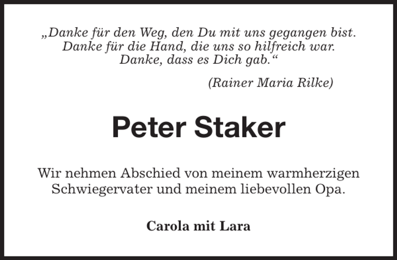 <p>„Danke für den Weg, den Du mit uns gegangen bist.<br />Danke für die Hand, die uns so hilfreich war.<br />Danke, dass es Dich gab.“<br />(Rainer Maria Rilke)<br />Peter Staker<br />Wir nehmen Abschied von meinem warmherzigen Schwiegervater und meinem liebevollen Opa.<br />Carola mit Lara</p>