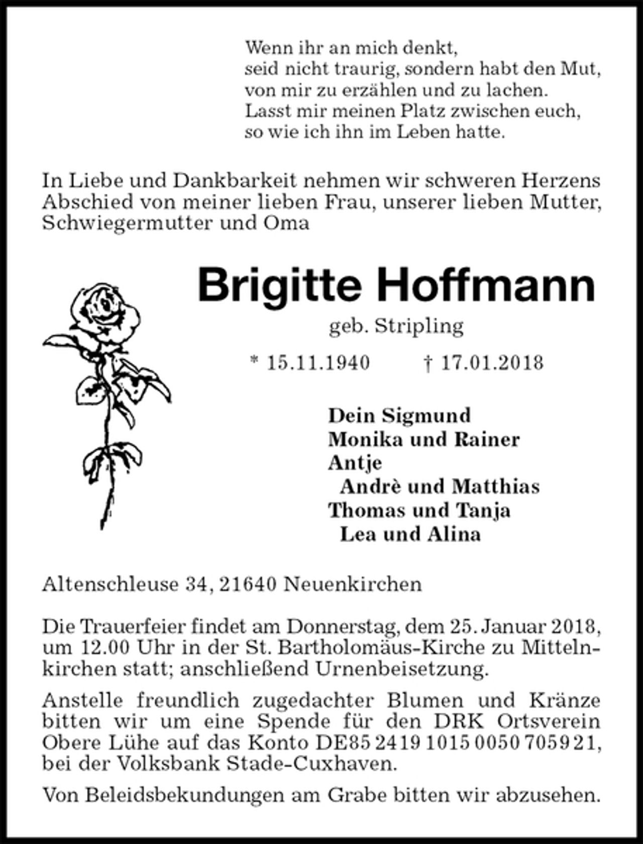 <p>Wenn ihr an mich denkt,<br />seid nicht traurig, sondern habt den Mut,<br />von mir zu erzählen und zu lachen.<br />Lasst mir meinen Platz zwischen euch,<br />so wie ich ihn im Leben hatte.<br />In Liebe und Dankbarkeit nehmen wir schweren Herzens<br />Abschied von meiner lieben Frau, unserer lieben Mutter, Schwiegermutter und Oma<br />Brigitte Hoffmann<br />geb. Stripling<br />* 15.11.1940 † 17.01.2018<br />Dein Sigmund<br />Monika und Rainer<br />Antje<br />Andrè und Matthias<br />Thomas und Tanja<br />Lea und Alina<br />Altenschleuse 34, 21640 Neuenkirchen</p><p>Die Trauerfeier findet am Donnerstag, dem 25. Januar 2018,<br />um 12.00 Uhr in der St. Bartholomäus-Kirche zu Mitteln-<br />kirchen statt; anschließend Urnenbeisetzung.<br />Anstelle freundlich zugedachter Blumen und Kränze bitten wir um eine Spende für den DRK Ortsverein Obere Lühe auf das Konto DE85 2419 1015 0050 7059 21, bei der Volksbank Stade-Cuxhaven.<br />Von Beleidsbekundungen am Grabe bitten wir abzusehen.</p>