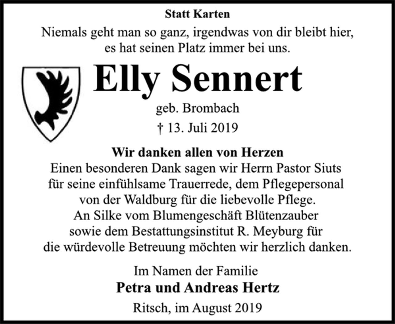 <p>Statt Karten<br />Niemals geht man so ganz, irgendwas von dir bleibt hier,<br />es hat seinen Platz immer bei uns.<br />Elly Sennert<br />geb. Brombach<br />† 13. Juli 2019<br />Wir danken allen von Herzen<br />Einen besonderen Dank sagen wir Herrn Pastor Siuts<br />für seine einfühlsame Trauerrede, dem Pflegepersonal<br />von der Waldburg für die liebevolle Pflege.<br />An Silke vom Blumengeschäft Blütenzauber<br />sowie dem Bestattungsinstitut R. Meyburg für<br />die würdevolle Betreuung möchten wir herzlich danken.<br />Im Namen der Familie<br />Petra und Andreas Hertz<br />Drochtersen, im August 2019</p>
