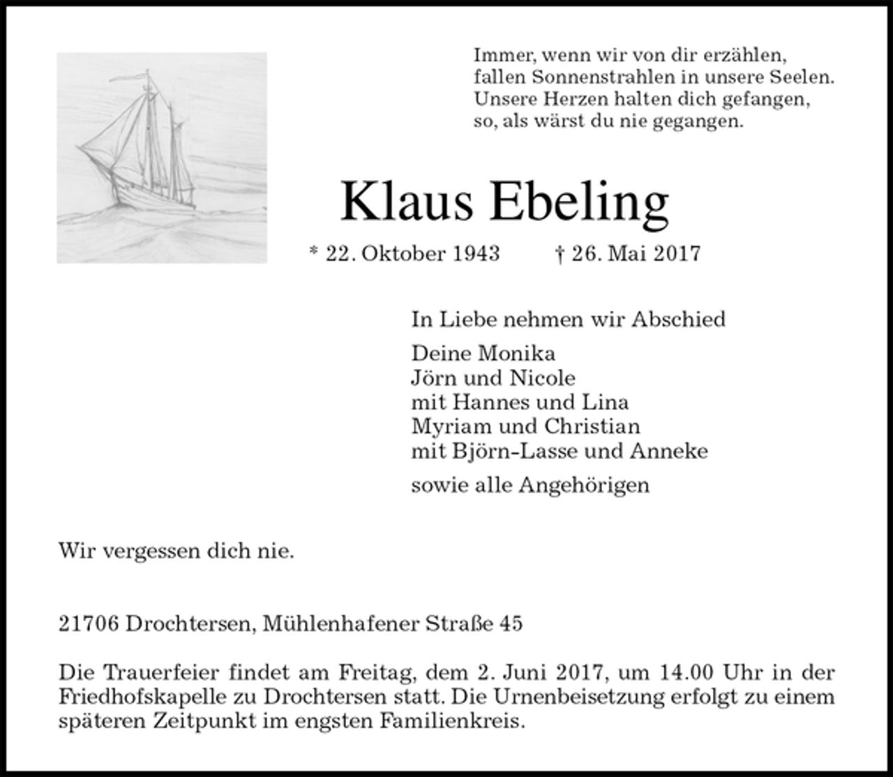 <p>Immer, wenn wir von dir erzählen,<br />fallen Sonnenstrahlen in unsere Seelen.<br />Unsere Herzen halten dich gefangen,<br />so, als wärst du nie gegangen.<br />Klaus Ebeling<br />* 22. Oktober 1943 † 26. Mai 2017<br />In Liebe nehmen wir Abschied<br />Deine Monika<br />Jörn und Nicole<br />mit Hannes und Lina<br />Myriam und Christian<br />mit Björn-Lasse und Anneke<br />sowie alle Angehörigen<br />Wir vergessen dich nie.</p>
<p>21706 Drochtersen, Mühlenhafener Straße 45</p>
<p>Die Trauerfeier findet am Freitag, dem 2. Juni 2017, um 14.00 Uhr in der<br />Friedhofskapelle zu Drochtersen statt. Die Urnenbeisetzung erfolgt zu einem<br />späteren Zeitpunkt im engsten Familienkreis.</p>