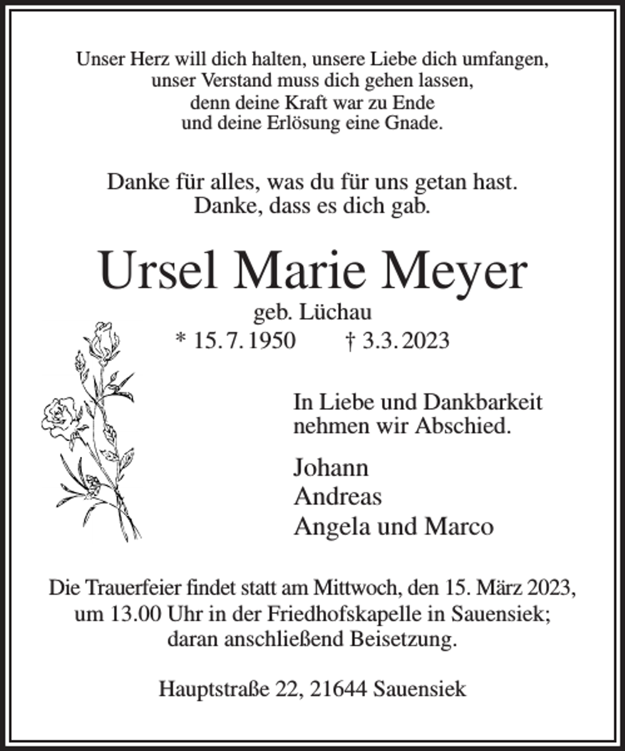 <p>Unser Herz will dich halten, unsere Liebe dich umfangen,<br />unser Verstand muss dich gehen lassen,<br />denn deine Kraft war zu Ende<br />und deine Erlösung eine Gnade.<br />Danke für alles, was du für uns getan hast.<br />Danke, dass es dich gab.<br />Ursel Marie Meyer<br />geb. Lüchau<br />* 15. 7. 1950 † 3.3. 2023<br />In Liebe und Dankbarkeit<br />nehmen wir Abschied.<br />Johann<br />Andreas<br />Angela und Marco<br />Die Trauerfeier findet statt am Mittwoch, den 15. März 2023, um 13.00 Uhr in der Friedhofskapelle in Sauensiek;<br />daran anschließend Beisetzung.</p><p>Hauptstraße 22, 21644 Sauensiek</p>