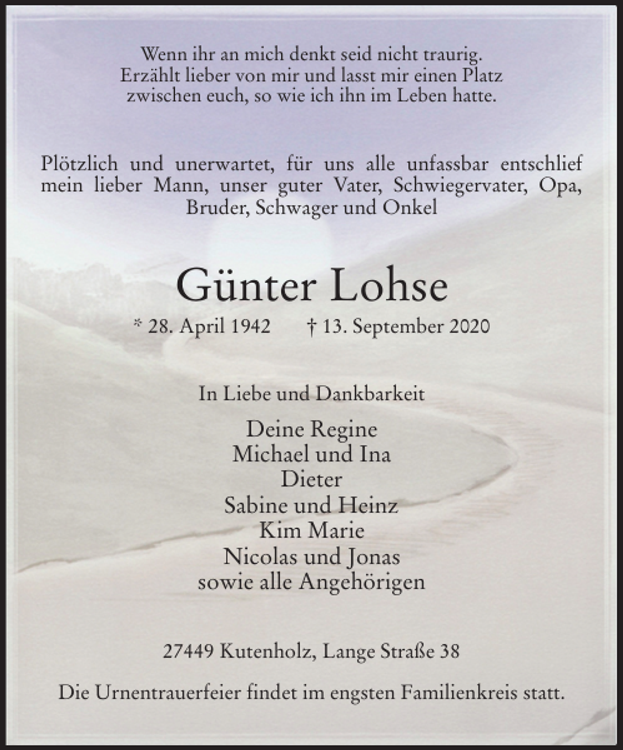 <p>Wenn ihr an mich denkt seid nicht traurig.<br />Erzählt lieber von mir und lasst mir einen Platz<br />zwischen euch, so wie ich ihn im Leben hatte.<br />Plötzlich und unerwartet, für uns alle unfassbar entschlief mein lieber Mann, unser guter Vater, Schwiegervater, Opa, Bruder, Schwager und Onkel<br />Günter Lohse<br />* 28. April 1942 † 13. September 2020<br />In Liebe und Dankbarkeit<br />Deine Regine<br />Michael und Ina<br />Dieter<br />Sabine und Heinz<br />Kim Marie<br />Nicolas und Jonas<br />sowie alle Angehörigen<br />27449 Kutenholz, Lange Straße 38</p>
<p>Die Urnentrauerfeier findet im engsten Familienkreis statt.</p>