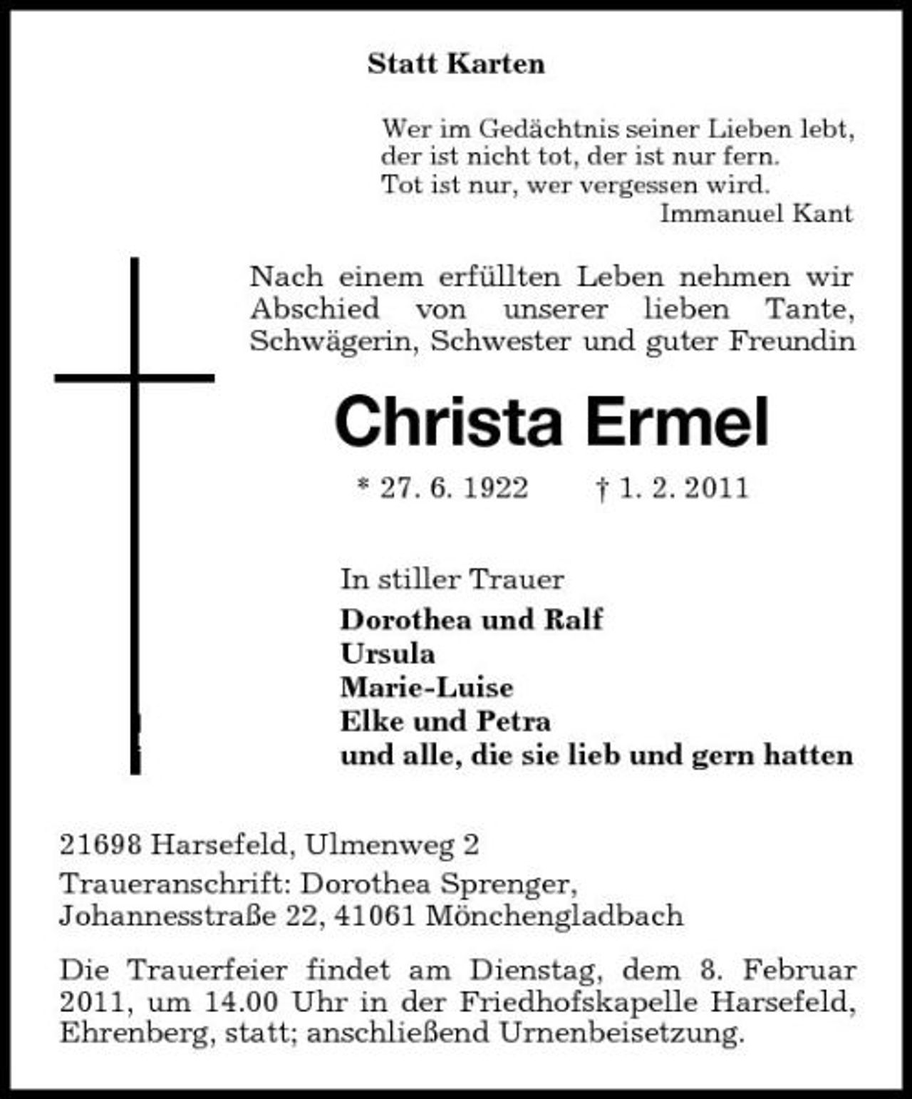 <p>Statt Karten<br />Wer im Gedächtnis seiner Lieben lebt, der ist nicht tot, der ist nur fern. Tot ist nur, wer vergessen wird. Immanuel Kant</p><p>Nach einem erfüllten Leben nehmen wir Abschied von unserer lieben Tante, Schwägerin, Schwester und guter Freundin</p><p>Christa Ermel<br />* 27. 6. 1922 † 1. 2. 2011 In stiller Trauer Dorothea und Ralf Ursula Marie-Luise Elke und Petra und alle, die sie lieb und gern hatten 21698 Harsefeld, Ulmenweg 2 Traueranschrift: Dorothea Sprenger, Johannesstraße 22, 41061 Mönchengladbach Die Trauerfeier findet am Dienstag, dem 8. Februar 2011, um 14.00 Uhr in der Friedhofskapelle Harsefeld, Ehrenberg, statt; anschließend Urnenbeisetzung.</p>