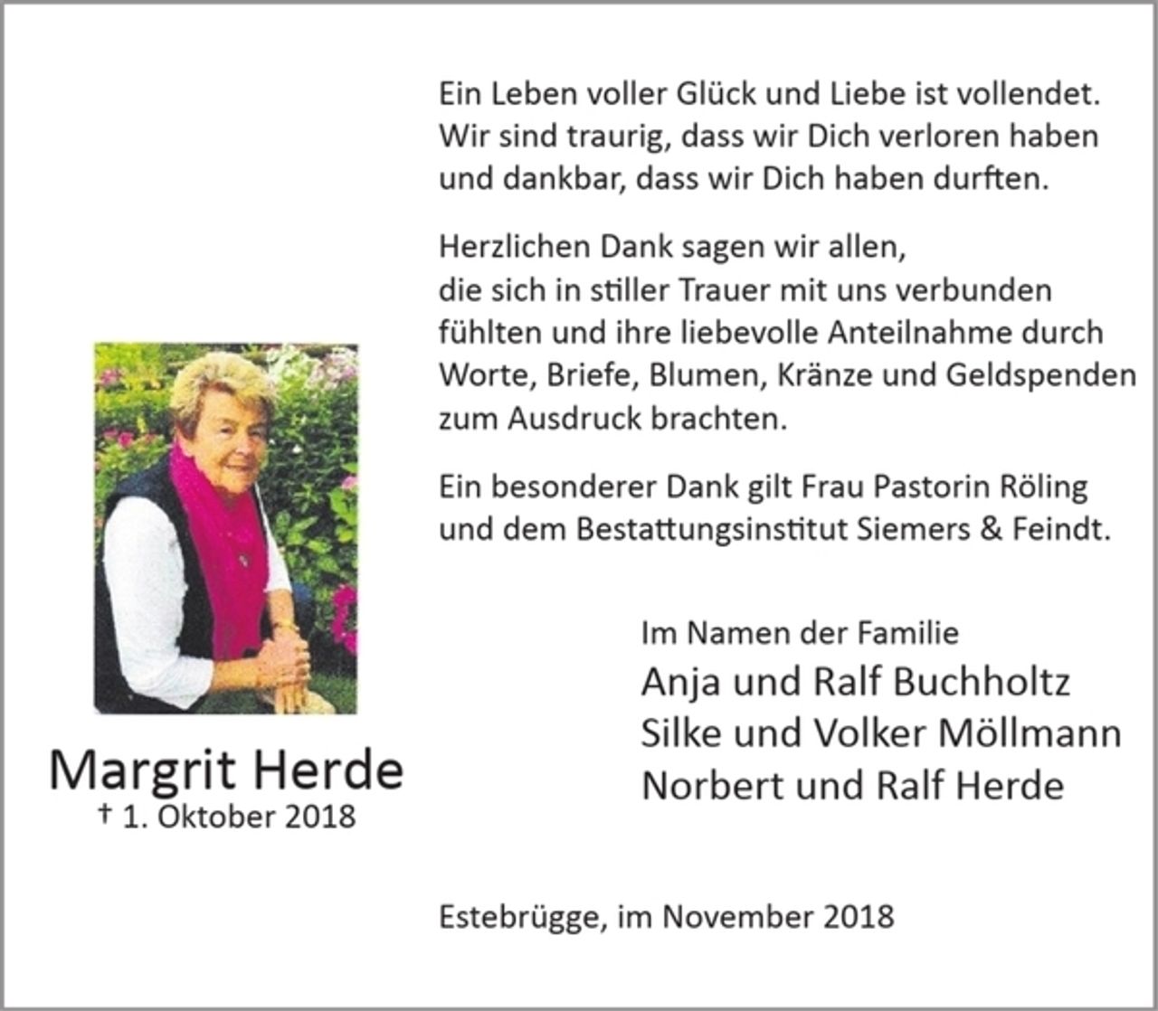 <p>Ein Leben voller Glück und Liebe ist vollendet. Wir sind traurig, dass wir Dich verloren haben und dankbar, dass wir Dich haben durften.<br />Herzlichen Dank sagen wir allen, die sich in stiller Trauer mit uns verbunden fühlten und ihre liebevolle Anteilnahme durch Worte, Briefe, Blumen, Kränze und Geldspenden zum Ausdruck brachten.</p><p>Ein besonderer Dank gilt Frau Pastorin Röling und dem Bestattungsinstitut Siemers &amp; Feindt.<br />Im Namen der Familie<br />Anja und Ralf Buchholtz<br />Silke und Volker Möllmann<br />Norbert und Ralf Herde</p><p>Estebrügge, im November 2018</p><p>Margrit Herde<br />1. Oktober 2018</p>