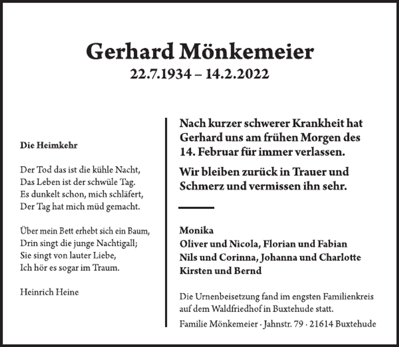 <p>Gerhard Mönkemeier<br />22.7.1934 - 14.2.2022<br />Die Heimkehr<br />Der Tod das ist die kühle Nacht,<br />Das Leben ist der schwüle Tag.<br />Es dunkelt schon, mich schläfert,<br />Der Tag hat mich müd gemacht.<br />Über mein Bett erhebt sich ein Baum,<br />Drin singt die junge Nachtigall;<br />Sie singt von lauter Liebe,<br />Ich hör es sogar im Traum.<br />Heinrich Heine</p>
<p>Nach kurzer schwerer Krankheit hat<br />Gerhard uns am frühen Morgen des<br />14. Februar für immer verlassen.<br />Wir bleiben zurück in Trauer und<br />Schmerz und vermissen ihn sehr.</p>
<p>Monika<br />Oliver und Nicola, Florian und Fabian<br />Nils und Corinna, Johanna und Charlotte<br />Kirsten und Bernd</p>
<p>Die Urnenbeisetzung fand im engsten Familienkreis<br />auf dem Waldfriedhof in Buxtehude statt.<br />Familie Mönkemeier · Jahnstr. 79 · 21614 Buxtehude</p>