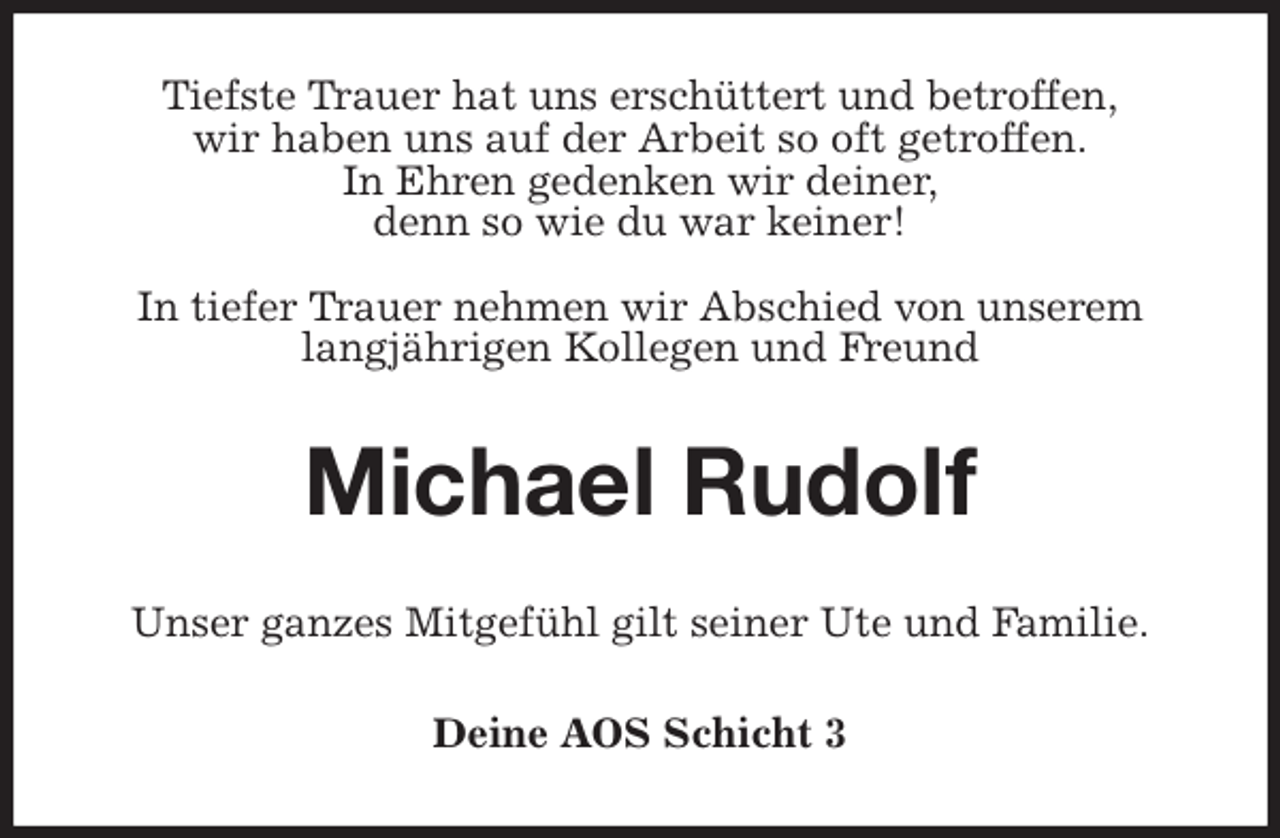 <p>Tiefste Trauer hat uns erschüttert und betroffen,<br />wir haben uns auf der Arbeit so oft getroffen.<br />In Ehren gedenken wir deiner,<br />denn so wie du war keiner!</p><p>In tiefer Trauer nehmen wir Abschied von unserem langjährigen Kollegen und Freund<br />Michael Rudolf<br />Unser ganzes Mitgefühl gilt seiner Ute und Familie.<br />Deine AOS Schicht 3</p>
