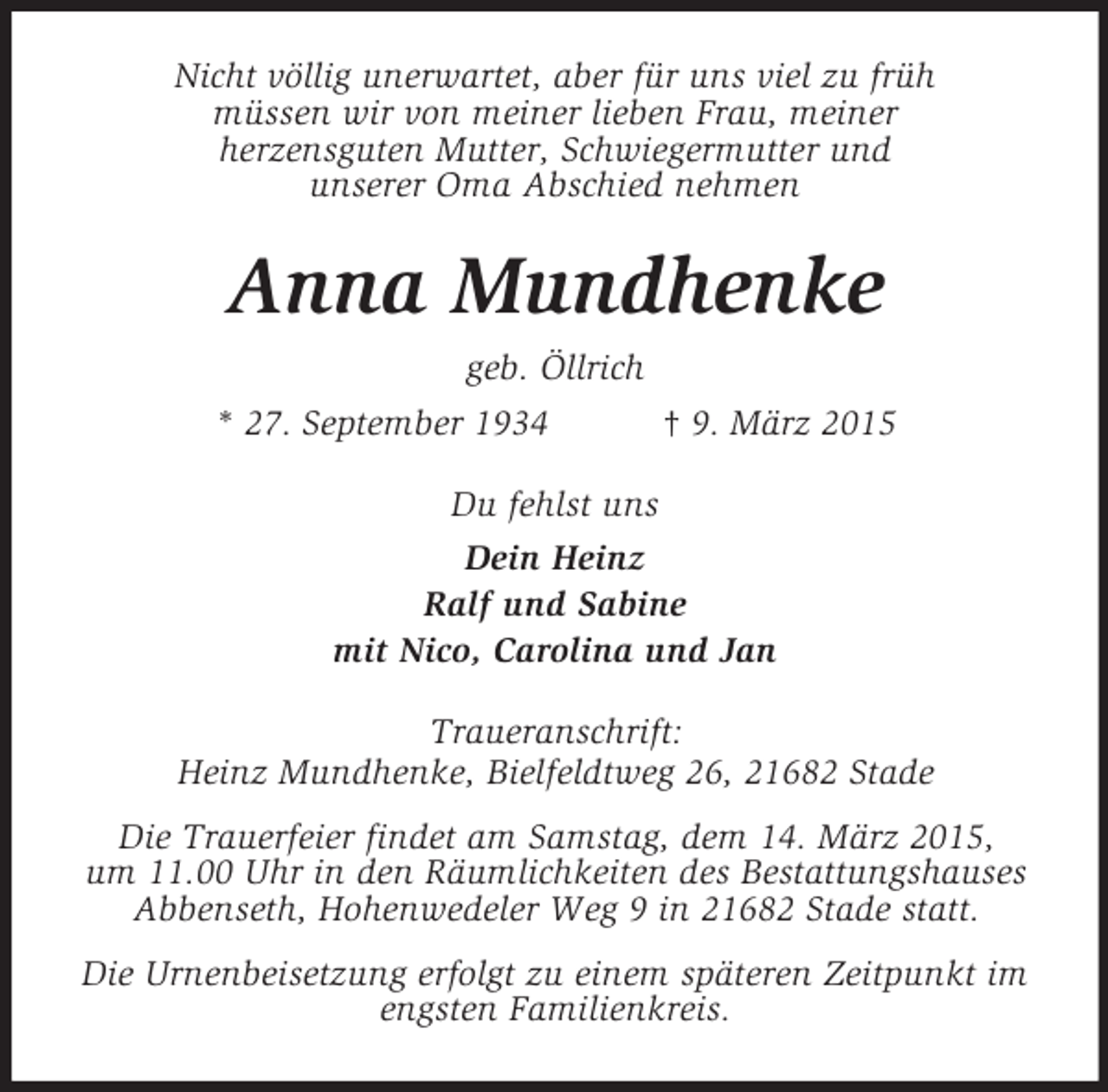 <p>Nicht völlig unerwartet, aber für uns viel zu früh<br />müssen wir von meiner lieben Frau, meiner<br />herzensguten Mutter, Schwiegermutter und<br />unserer Oma Abschied nehmen<br />Anna Mundhenke<br />geb. Öllrich<br />* 27. September 1934 † 9. März 2015<br />Du fehlst uns<br />Dein Heinz<br />Ralf und Sabine<br />mit Nico, Carolina und Jan<br />Traueranschrift:<br />Heinz Mundhenke, Bielfeldtweg 26, 21682 Stade<br />Die Trauerfeier findet am Samstag, dem 14. März 2015,<br />um 11.00 Uhr in den Räumlichkeiten des Bestattungshauses<br />Abbenseth, Hohenwedeler Weg 9 in 21682 Stade statt.<br />Die Urnenbeisetzung erfolgt zu einem späteren Zeitpunkt im engsten Familienkreis.</p>