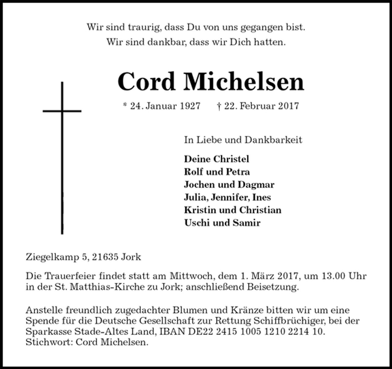 <p>Wir sind traurig, dass Du von uns gegangen bist.<br />Wir sind dankbar, dass wir Dich hatten.<br />Cord Michelsen<br />* 24. Januar 1927 † 22. Februar 2017<br />In Liebe und Dankbarkeit<br />Deine Christel<br />Rolf und Petra<br />Jochen und Dagmar<br />Julia, Jennifer, Ines<br />Kristin und Christian<br />Uschi und Samir<br />Ziegelkamp 5, 21635 Jork<br />Die Trauerfeier findet statt am Mittwoch, dem 1. März 2017, um 13.00 Uhr<br />in der St. Matthias-Kirche zu Jork; anschließend Beisetzung.<br />Anstelle freundlich zugedachter Blumen und Kränze bitten wir um eine Spende für die Deutsche Gesellschaft zur Rettung Schiffbrüchiger, bei der Sparkasse Stade-Altes Land, IBAN DE22 2415 1005 1210 2214 10.<br />Stichwort: Cord Michelsen.</p>