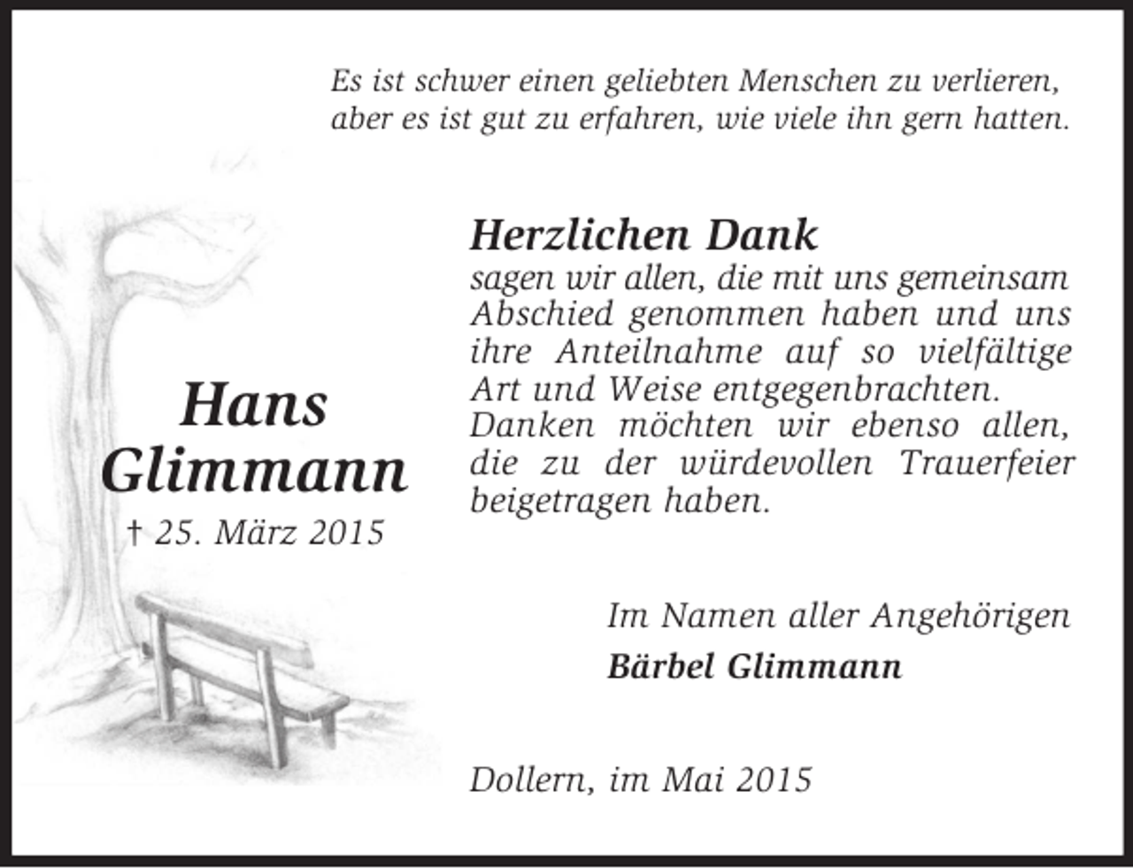 <p>Hans<br />Glimmann<br />† 25. März 2015<br />Es ist schwer einen geliebten Menschen zu verlieren,<br />aber es ist gut zu erfahren, wie viele ihn gern hatten.<br />Herzlichen Dank<br />sagen wir allen, die mit uns gemeinsam<br />Abschied genommen haben und uns ihre Anteilnahme auf so vielfältige Art und Weise entgegenbrachten.<br />Danken möchten wir ebenso allen, die zu der würdevollen Trauerfeier beigetragen haben.<br />Im Namen aller Angehörigen<br />Bärbel Glimmann<br />Dollern, im Mai 2015</p>