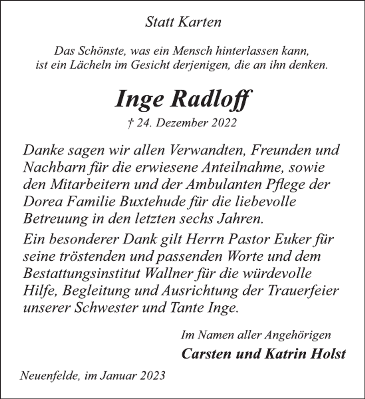 <p>Statt Karten<br />Das Schönste, was ein Mensch hinterlassen kann,<br />ist ein Lächeln im Gesicht derjenigen, die an ihn denken.<br />Inge Radloff<br />† 24. Dezember 2022<br />Danke sagen wir allen Verwandten, Freunden und<br />Nachbarn für die erwiesene Anteilnahme, sowie<br />den Mitarbeitern und der Ambulanten Pflege der<br />Dorea Familie Buxtehude für die liebevolle<br />Betreuung in den letzten sechs Jahren.<br />Ein besonderer Dank gilt Herrn Pastor Euker für<br />seine tröstenden und passenden Worte und dem<br />Bestattungsinstitut Wallner für die würdevolle<br />Hilfe, Begleitung und Ausrichtung der Trauerfeier<br />unserer Schwester und Tante Inge.<br />Im Namen aller Angehörigen<br />Carsten und Katrin Holst<br />Neuenfelde, im Januar 2023</p>