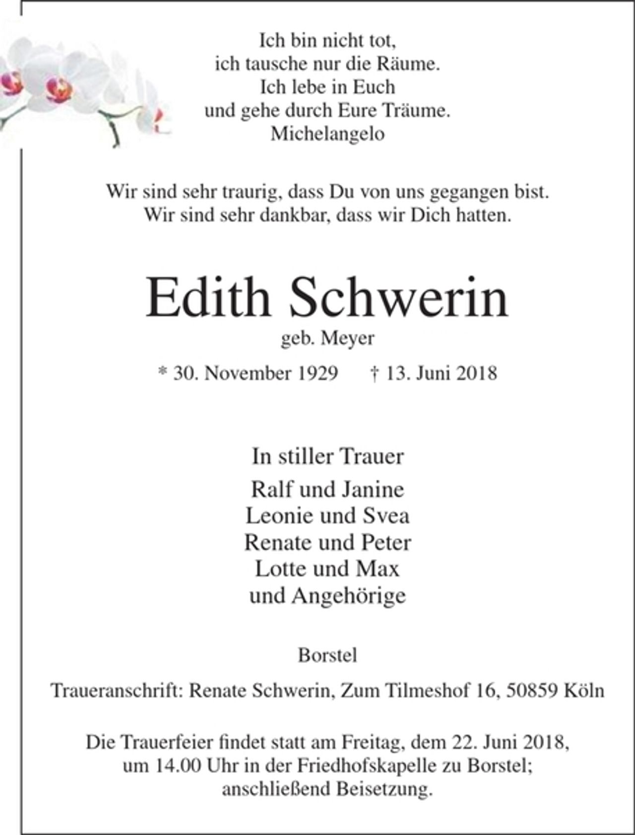 <p>Ich bin nicht tot,<br />ich tausche nur die Räume.<br />Ich lebe in Euch<br />und gehe durch Eure Träume.<br />Michelangelo</p><p>Wir sind sehr traurig, dass Du von uns gegangen bist.<br />Wir sind sehr dankbar, dass wir Dich hatten.</p><p>Edith Schwerin<br />geb. Meyer<br />* 30. November 1929 + 13. Juni 2018</p><p>In stiller Trauer<br />Ralf und Janine<br />Leonie und Svea<br />Renate und Peter<br />Lotte und Max<br />und Angehörige</p><p>Borstel<br />Traueranschrift: Renate Schwerin, Zum Tilmeshof 16, 50859 Köln</p><p>Die Trauerfeier findet statt am Freitag, dem 22. Juni 2018, um 14.00 Uhr in der Friedhofskapelle zu Borstel; anschließend Beisetzung.</p>