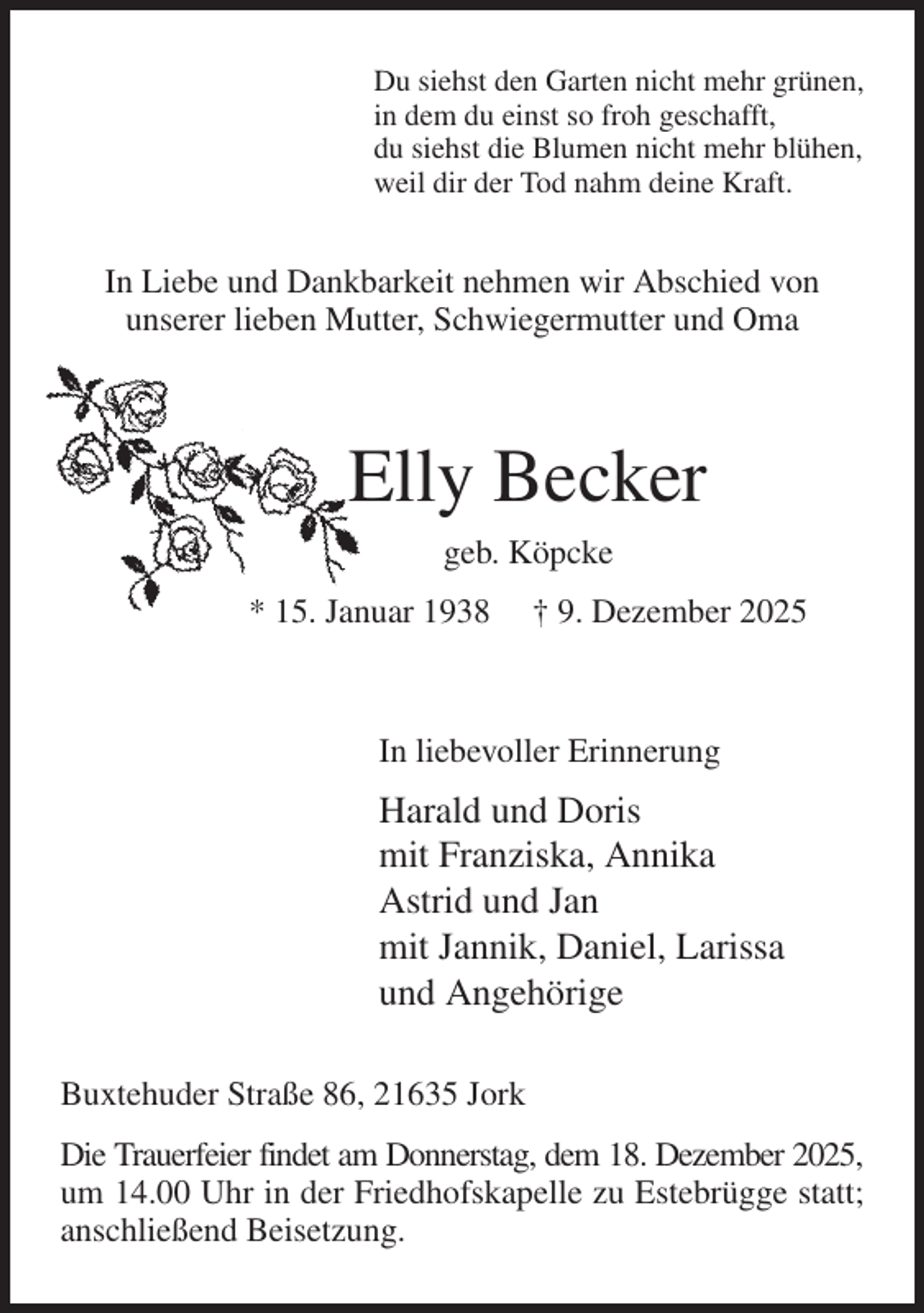 <p>Du siehst den Garten nicht mehr grünen,<br />in dem du einst so froh geschafft,<br />du siehst die Blumen nicht mehr blühen,<br />weil dir der Tod nahm deine Kraft.<br />In Liebe und Dankbarkeit nehmen wir Abschied von<br />unserer lieben Mutter, Schwiegermutter und Oma</p><p>Elly Becker<br />geb. Köpcke<br />* 15. Januar 1938 † 9. Dezember 2025</p><p>In liebevoller Erinnerung<br />Harald und Doris<br />mit Franziska, Annika<br />Astrid und Jan<br />mit Jannik, Daniel, Larissa<br />und Angehörige<br />Buxtehuder Straße 86, 21635 Jork<br />Die Trauerfeier findet am Donnerstag, dem 18. Dezember 2025,<br />um 14.00 Uhr in der Friedhofskapelle zu Estebrügge statt; anschließend Beisetzung.</p>