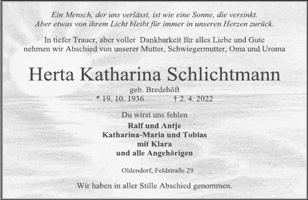 <p>Ein Mensch, der uns verlässt, ist wie eine Sonne, die versinkt.<br />Aber etwas von ihrem Licht bleibt für immer in unseren Herzen zurück.<br />In tiefer Trauer, aber voller Dankbarkeit für alles Liebe und Gute<br />nehmen wir Abschied von unserer Mutter, Schwiegermutter, Oma und Uroma<br />Herta Katharina Schlichtmann<br />geb. Bredehöft<br />* 19. 10. 1936 † 2. 4. 2022<br />Du wirst uns fehlen<br />Ralf und Antje<br />Katharina-Maria und Tobias<br />mit Klara<br />und alle Angehörigen<br />Oldendorf, Feldstraße 29<br />Wir haben in aller Stille Abschied genommen.</p>