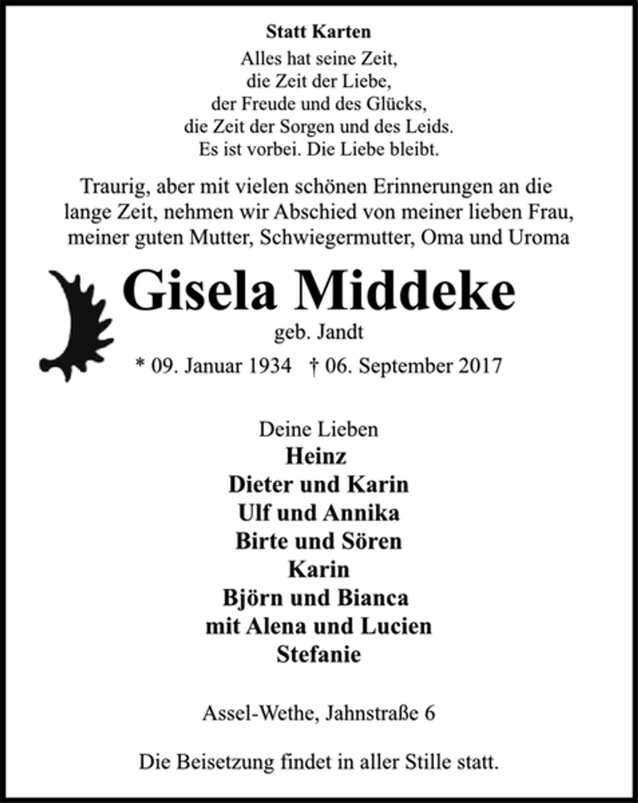 <p>Statt Karten<br />Alles hat seine Zeit,<br />die Zeit der Liebe,<br />der Freude und des Glücks,<br />die Zeit der Sorgen und des Leids.<br />Es ist vorbei. Die Liebe bleibt.<br />Traurig, aber mit vielen schönen Erinnerungen an die<br />lange Zeit, nehmen wir Abschied von meiner lieben Frau,<br />meiner guten Mutter, Schwiegermutter, Oma und Uroma<br />Gisela Middeke<br />geb. Jandt<br />* 09. Januar 1934 † 06. September 2017<br />Deine Lieben<br />Heinz<br />Dieter und Karin<br />Ulf und Annika<br />Birte und Sören<br />Karin<br />Björn und Bianca<br />mit Alena und Lucien<br />Stefanie<br />Assel-Wethe, Jahnstraße 6<br />Die Beisetzung findet in aller Stille statt.</p>