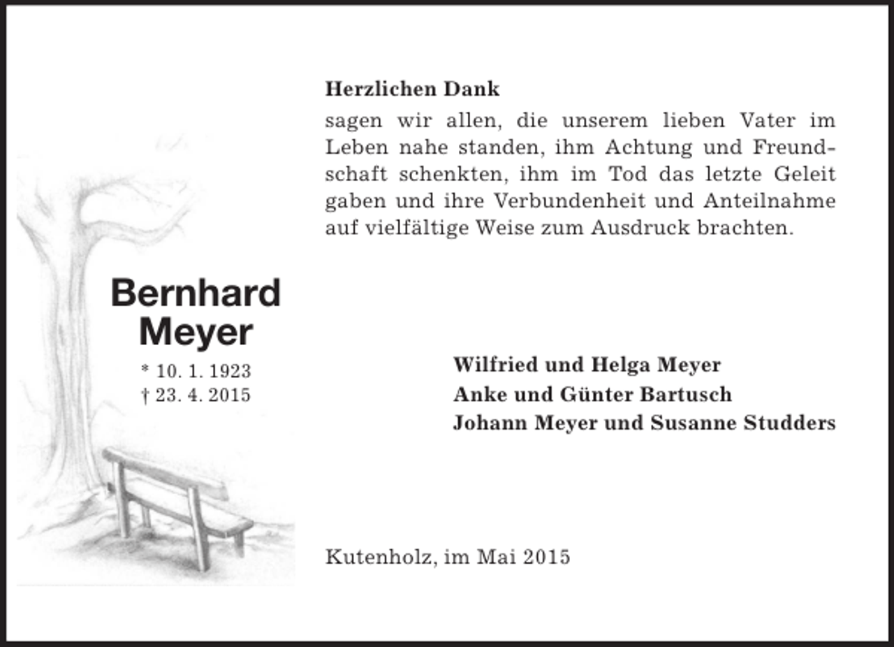 <p>Bernhard<br />Meyer<br />* 10. 1. 1923<br />† 23. 4. 2015<br />Herzlichen Dank<br />sagen wir allen, die unserem lieben Vater im<br />Leben nahe standen, ihm Achtung und Freundschaft schenkten, ihm im Tod das letzte Geleit gaben und ihre Verbundenheit und Anteilnahme auf vielfältige Weise zum Ausdruck brachten.<br />Wilfried und Helga Meyer<br />Anke und Günter Bartusch<br />Johann Meyer und Susanne Studders<br />Kutenholz, im Mai 2015</p>