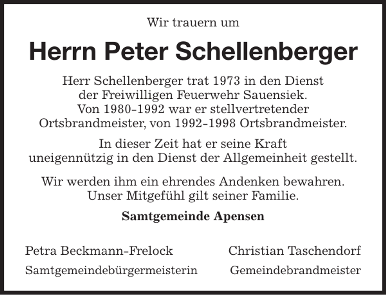 <p>Wir trauern um<br />Herrn Peter Schellenberger<br />Herr Schellenberger trat 1973 in den Dienst<br />der Freiwilligen Feuerwehr Sauensiek.<br />Von 1980-1992 war er stellvertretender<br />Ortsbrandmeister, von 1992-1998 Ortsbrandmeister.<br />In dieser Zeit hat er seine Kraft<br />uneigennützig in den Dienst der Allgemeinheit gestellt.<br />Wir werden ihm ein ehrendes Andenken bewahren.<br />Unser Mitgefühl gilt seiner Familie.<br />Samtgemeinde Apensen</p><p>Petra Beckmann-Frelock Christian Taschendorf<br />Samtgemeindebürgermeisterin Gemeindebrandmeister</p>