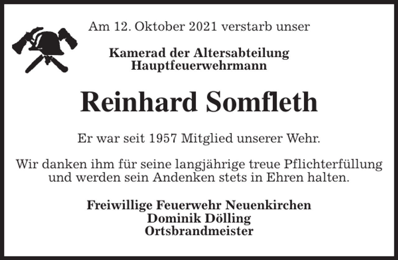 <p>Am 12. Oktober 2021 verstarb unser</p>
<p>Kamerad der Altersabteilung<br />Hauptfeuerwehrmann<br />Reinhard Somfleth<br />Er war seit 1957 Mitglied unserer Wehr.</p>
<p>Wir danken ihm für seine langjährige treue Pflichterfüllung und werden sein Andenken stets in Ehren halten.<br />Freiwillige Feuerwehr Neuenkirchen<br />Dominik Dölling<br />Ortsbrandmeister</p>