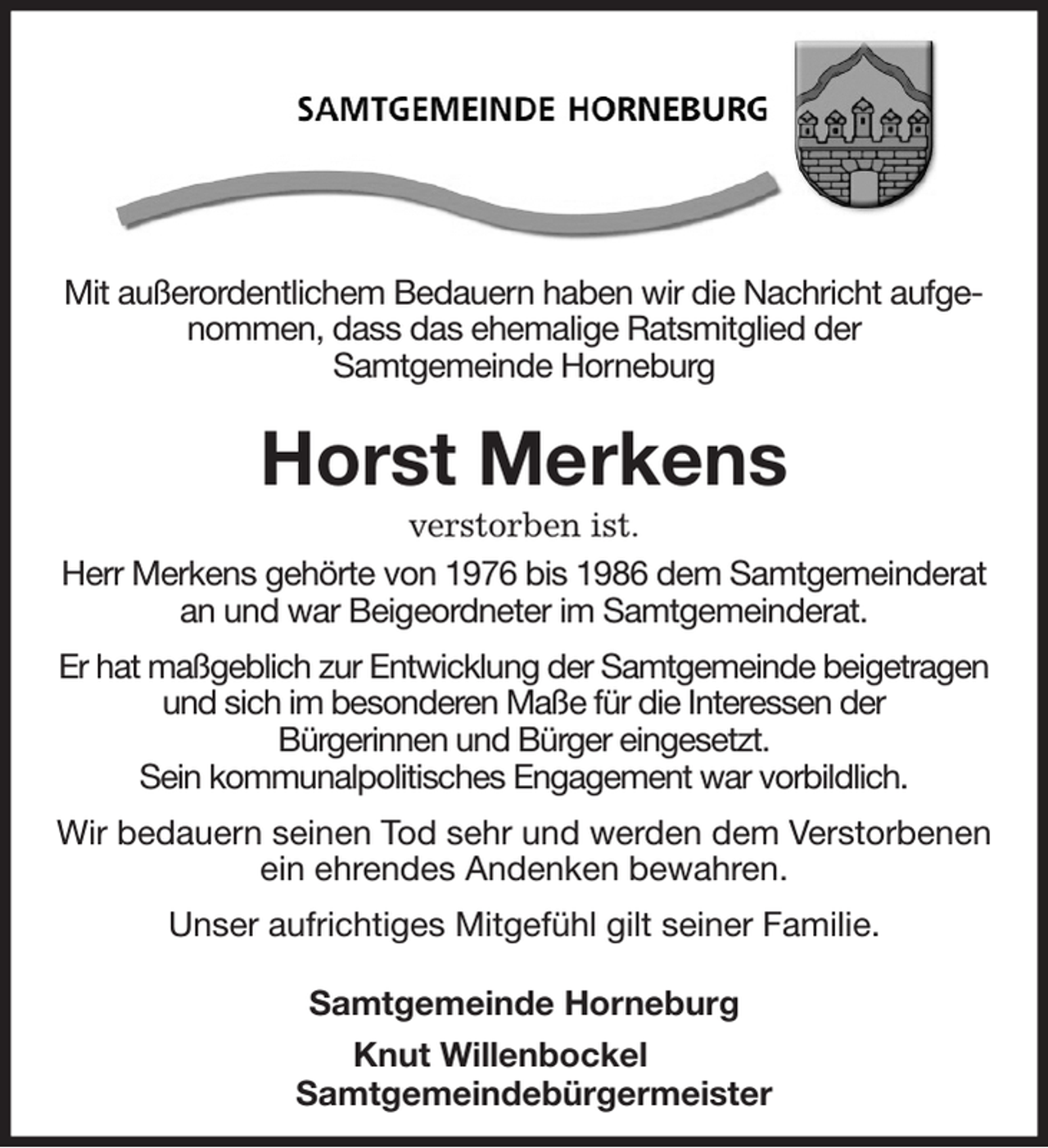 <p>Mit außerordentlichem Bedauern haben wir die Nachricht aufgenommen, dass das ehemalige Ratsmitglied der<br />Samtgemeinde Horneburg</p><p>Horst Merkens<br />verstorben ist.<br />Herr Merkens gehörte von 1976 bis 1986 dem Samtgemeinderat an und war Beigeordneter im Samtgemeinderat.</p><p>Er hat maßgeblich zur Entwicklung der Samtgemeinde beigetragen und sich im besonderen Maße für die Interessen der<br />Bürgerinnen und Bürger eingesetzt.<br />Sein kommunalpolitisches Engagement war vorbildlich.</p><p>Wir bedauern seinen Tod sehr und werden dem Verstorbenen ein ehrendes Andenken bewahren.</p><p>Unser aufrichtiges Mitgefühl gilt seiner Familie.</p><p>Samtgemeinde Horneburg<br />Knut Willenbockel<br />Samtgemeindebürgermeister</p>