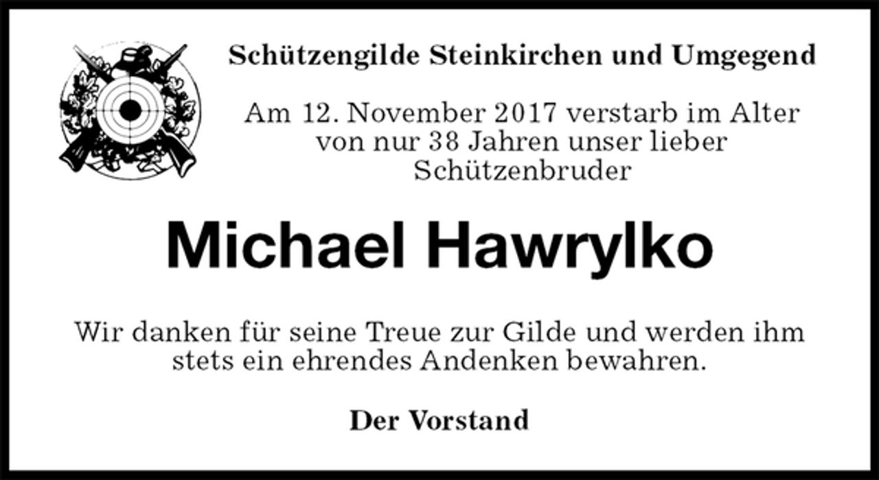 <p>Schützengilde Steinkirchen und Umgegend</p><p>Am 12. November 2017 verstarb im Alter<br />von nur 38 Jahren unser lieber<br />Schützenbruder<br />Michael Hawrylko<br />Wir danken für seine Treue zur Gilde und werden ihm stets ein ehrendes Andenken bewahren.<br />Der Vorstand</p>