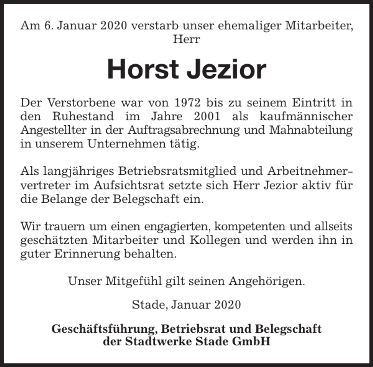 <p>Am 6. Januar 2020 verstarb unser ehemaliger Mitarbeiter, Herr<br />Horst Jezior<br />Stade, Januar 2020</p>
<p>Geschäftsführung, Betriebsrat und Belegschaft<br />der Stadtwerke Stade GmbH<br />Der Verstorbene war von 1972 bis zu seinem Eintritt in den Ruhestand im Jahre 2001 als kaufmännischer<br />Angestellter in der Auftragsabrechnung und Mahnabteilung in unserem Unternehmen tätig.</p>
<p>Als langjähriges Betriebsratsmitglied und Arbeitnehmervertreter im Aufsichtsrat setzte sich Herr Jezior aktiv für die Belange der Belegschaft ein.</p>
<p>Wir trauern um einen engagierten, kompetenten und allseits geschätzten Mitarbeiter und Kollegen und werden ihn in guter Erinnerung behalten.</p>
<p>Unser Mitgefühl gilt seinen Angehörigen.</p>
