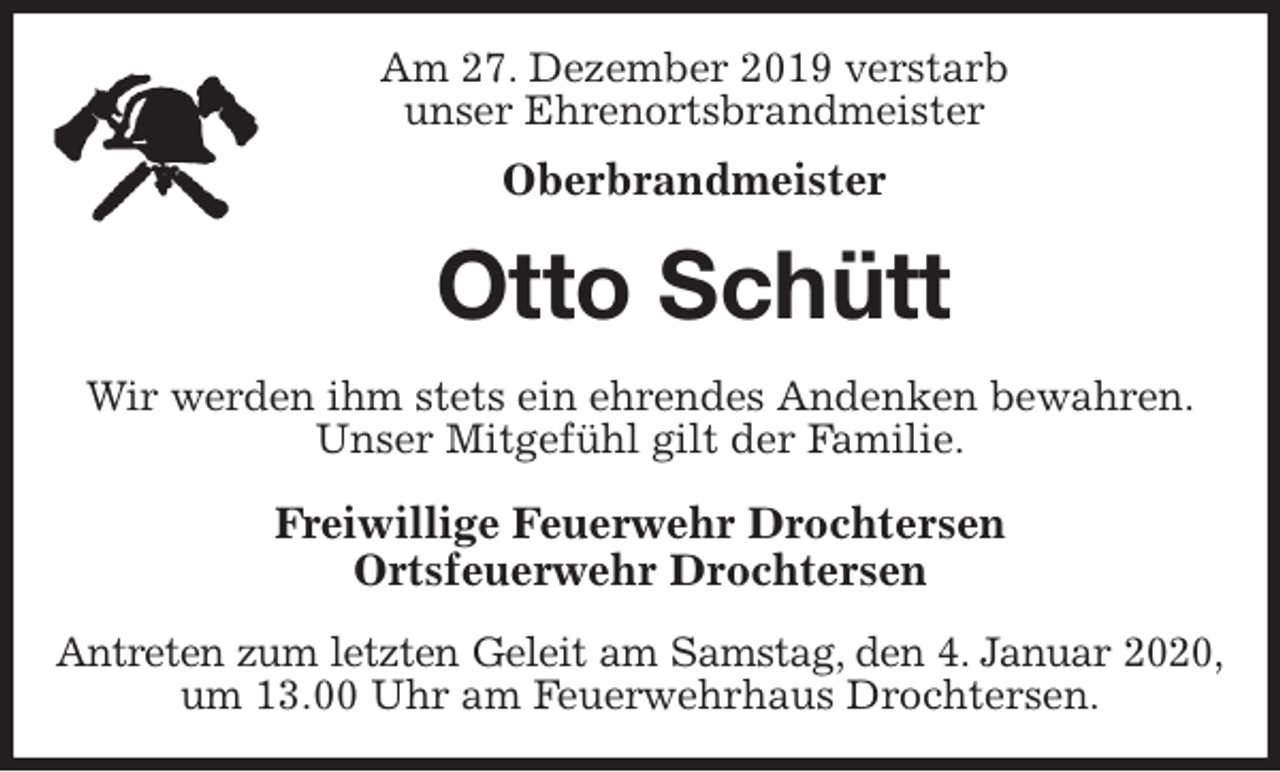<p>Am 27. Dezember 2019 verstarb<br />unser Ehrenortsbrandmeister<br />Oberbrandmeister<br />Otto Schütt<br />Wir werden ihm stets ein ehrendes Andenken bewahren.<br />Unser Mitgefühl gilt der Familie.<br />Freiwillige Feuerwehr Drochtersen<br />Ortsfeuerwehr Drochtersen<br />Antreten zum letzten Geleit am Samstag, den 4. Januar 2020,<br />um 13.00 Uhr am Feuerwehrhaus Drochtersen.</p>