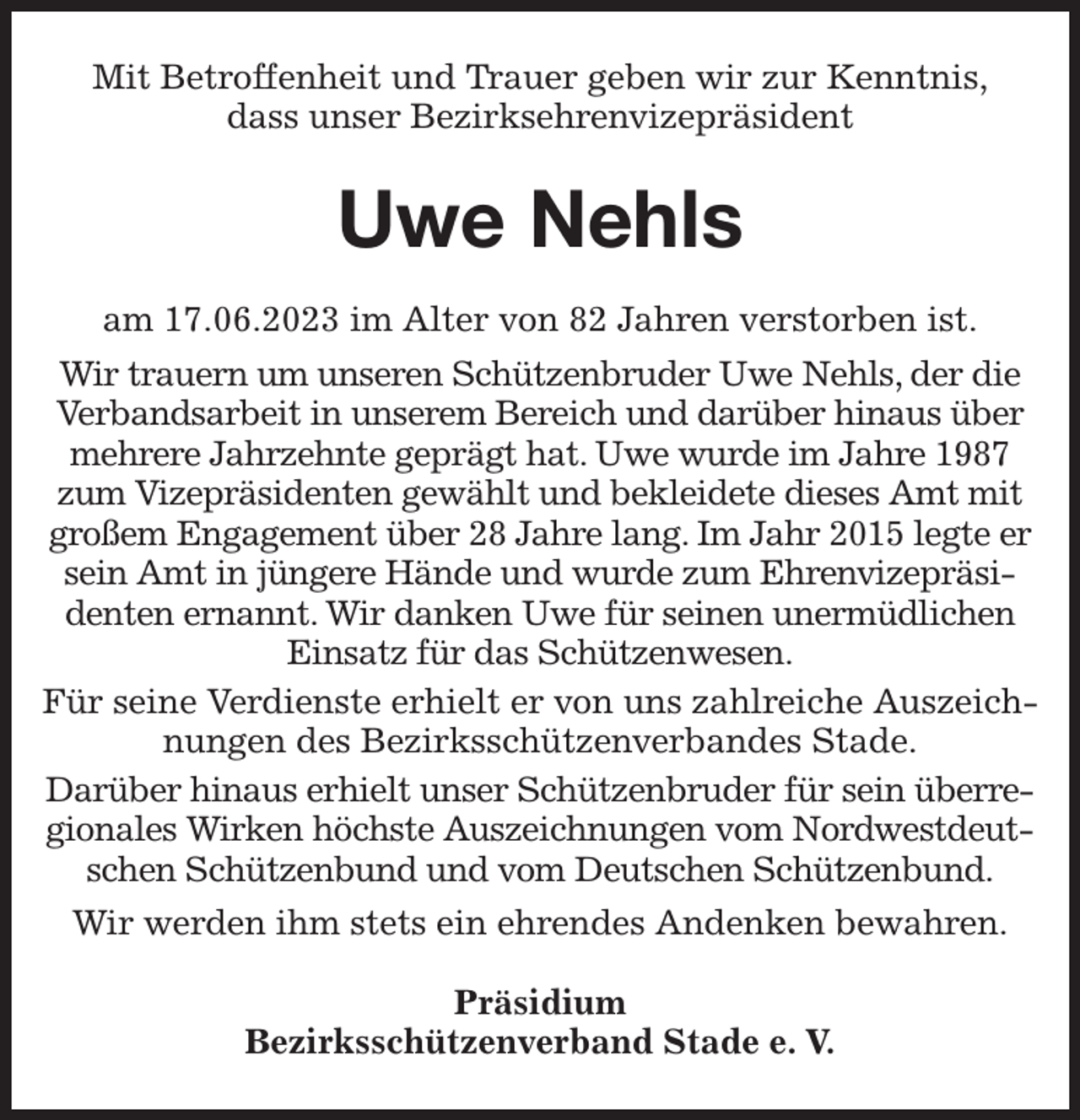 <p>Mit Betroffenheit und Trauer geben wir zur Kenntnis,<br />dass unser Bezirksehrenvizepräsident<br />Uwe Nehls<br />am 17.06.2023 im Alter von 82 Jahren verstorben ist.<br />Wir trauern um unseren Schützenbruder Uwe Nehls, der die Verbandsarbeit in unserem Bereich und darüber hinaus über mehrere Jahrzehnte geprägt hat. Uwe wurde im Jahre 1987 zum Vizepräsidenten gewählt und bekleidete dieses Amt mit großem Engagement über 28 Jahre lang. Im Jahr 2015 legte er sein Amt in jüngere Hände und wurde zum Ehrenvizepräsidenten ernannt. Wir danken Uwe für seinen unermüdlichen Einsatz für das Schützenwesen.<br />Für seine Verdienste erhielt er von uns zahlreiche Auszeichnungen des Bezirksschützenverbandes Stade.<br />Darüber hinaus erhielt unser Schützenbruder für sein überregionales Wirken höchste Auszeichnungen vom Nordwestdeutschen Schützenbund und vom Deutschen Schützenbund.<br />Wir werden ihm stets ein ehrendes Andenken bewahren.<br />Präsidium<br />Bezirksschützenverband Stade e. V.</p>