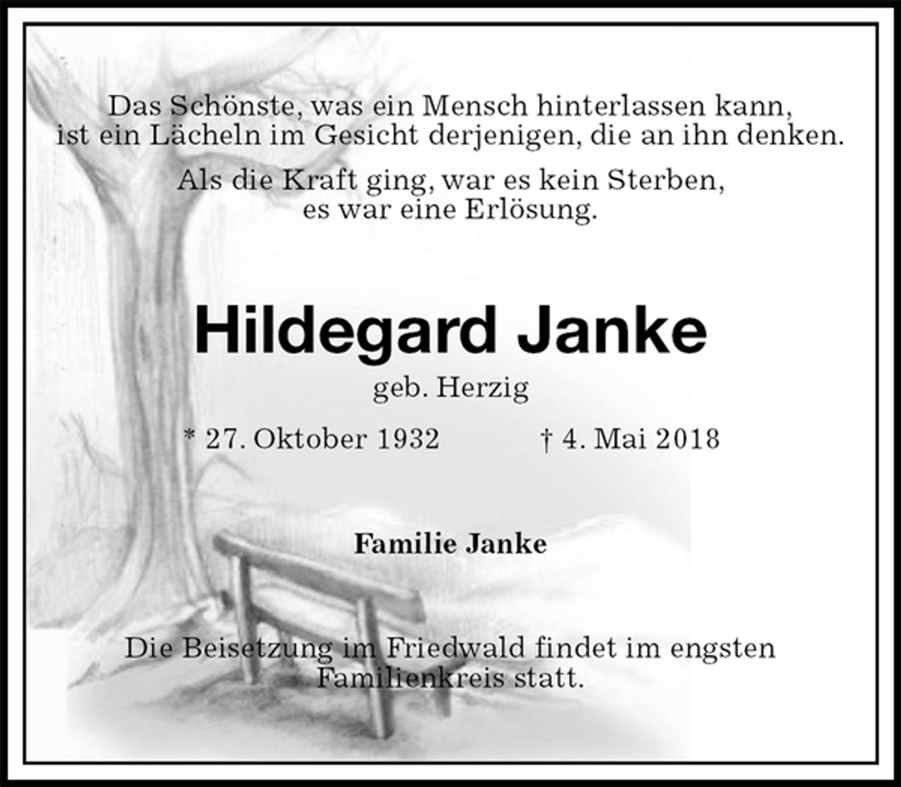 <p>Das Schönste, was ein Mensch hinterlassen kann,<br />ist ein Lächeln im Gesicht derjenigen, die an ihn denken.<br />Als die Kraft ging, war es kein Sterben,<br />es war eine Erlösung.<br />Hildegard Janke<br />geb. Herzig<br />* 27. Oktober 1932 † 4. Mai 2018<br />Familie Janke<br />Die Beisetzung im Friedwald findet im engsten<br />Familienkreis statt.</p>